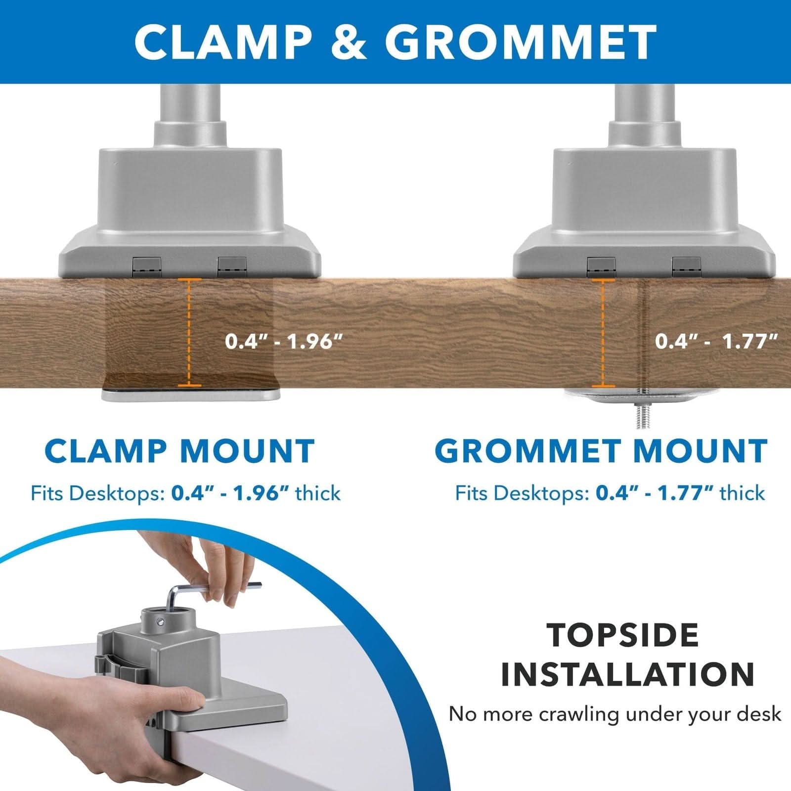 CLAMP & GROMMET

CLAMP MOUNT
Fits Desktops: 0.4" - 1.96" thick

GROMMET MOUNT
Fits Desktops: 0.4" - 1.77" thick

TOPSIDE INSTALLATION
No more crawling under your desk