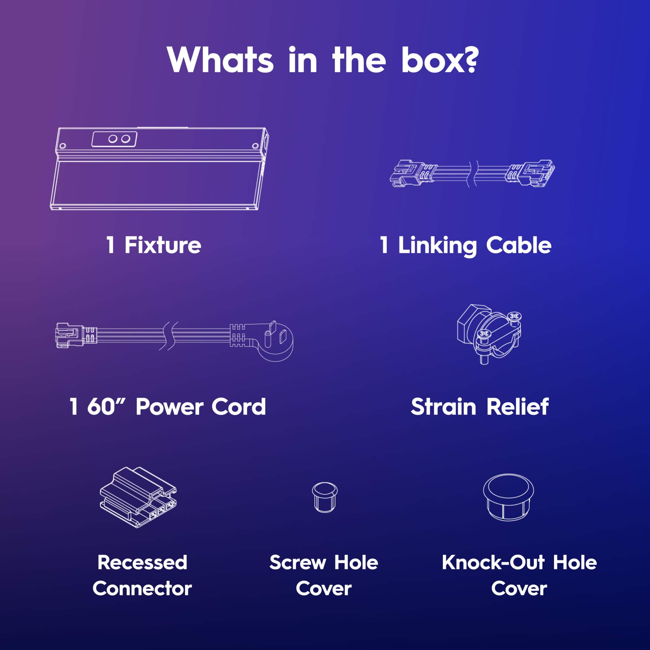 Whats in the box? 1 Fixture, 1 Linking Cable, 1 60" Power Cord, Strain Relief, Recessed Connector, Screw Hole Cover, Knock-Out Hole Cover.