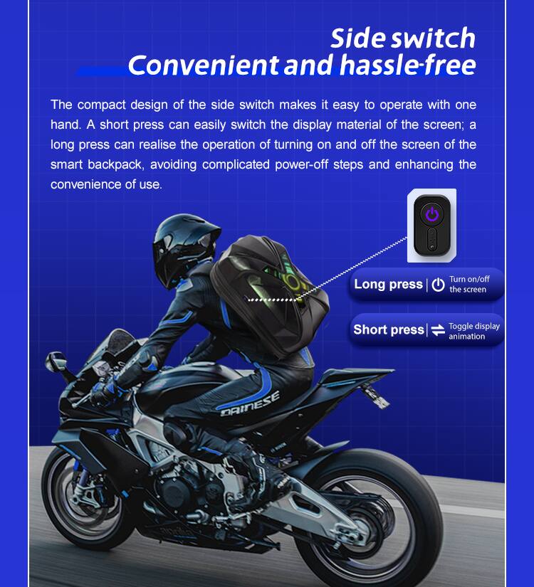 Side switch Convenient and hassle-free

The compact design of the side switch makes it easy to operate with one hand. A short press can easily switch the display material of the screen; a long press can realise the operation of turning on and off the screen of the smart backpack, avoiding complicated power-off steps and enhancing the convenience of use.

Long press: Turn on/off the screen
Short press: Toggle display animation

DAINESE