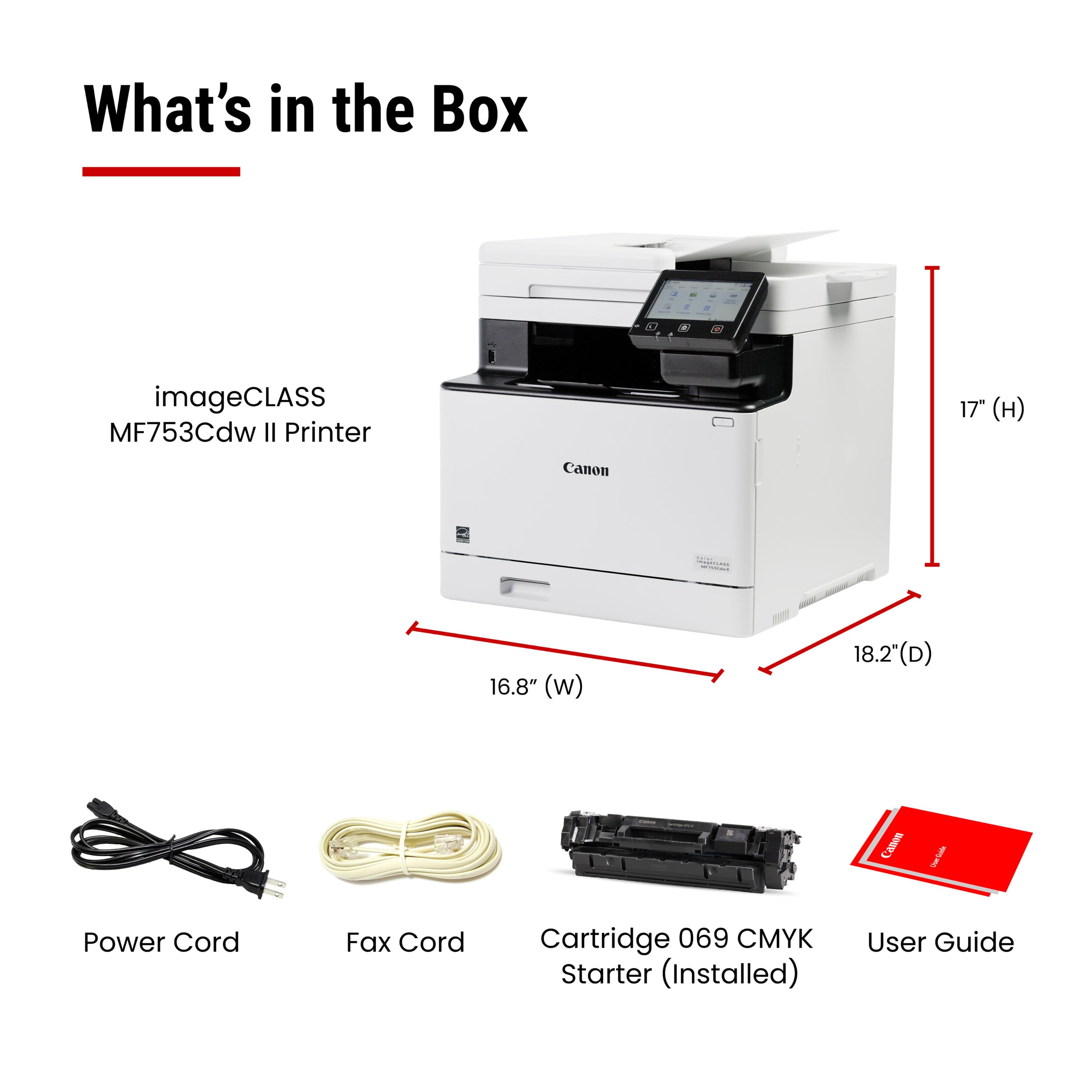What's in the Box
- imageCLASS MF753Cdw II Printer
- Power Cord
- Fax Cord
- Cartridge 069 CMYK Starter (Installed)
- User Guide
Dimensions:
- Height: 17"
- Width: 16.8"
- Depth: 18.2"
