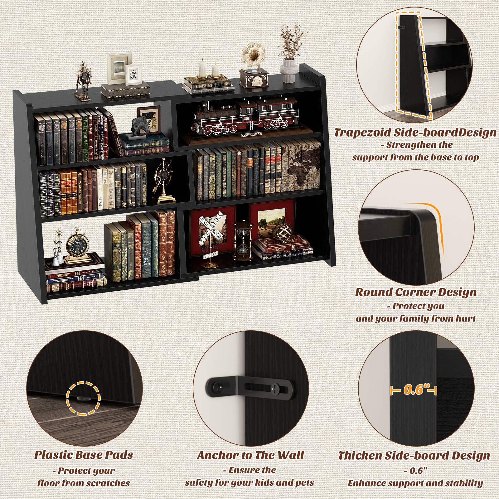 - Trapezoid Side-board Design
  - Strengthen the support from the base to top

- Round Corner Design
  - Protect you and your family from hurt

- Plastic Base Pads
  - Protect your floor from scratches

- Anchor to The Wall
  - Ensure the safety for your kids and pets

- Thickened Side-board Design
  - 0.6" Enhance support and stability
