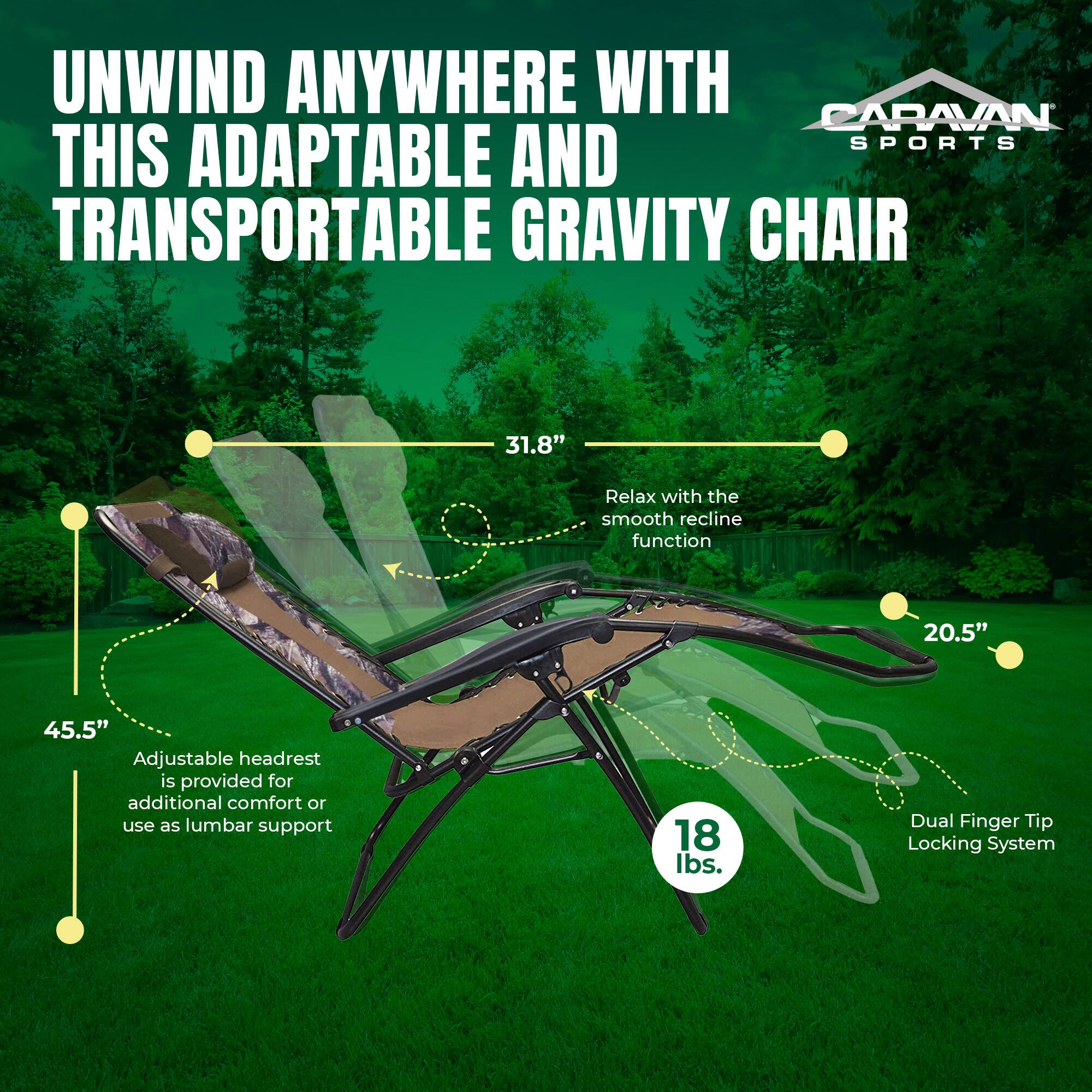 UNWIND ANYWHERE WITH CARAVAN SPORTS THIS ADAPTABLE AND TRANSPORTABLE GRAVITY CHAIR

- 31.8" Relax with the smooth recline function
- 20.5" Adjustable headrest is provided for additional comfort or use as lumbar support
- 45.5" Dual Finger Tip Locking System
- 18 lbs.