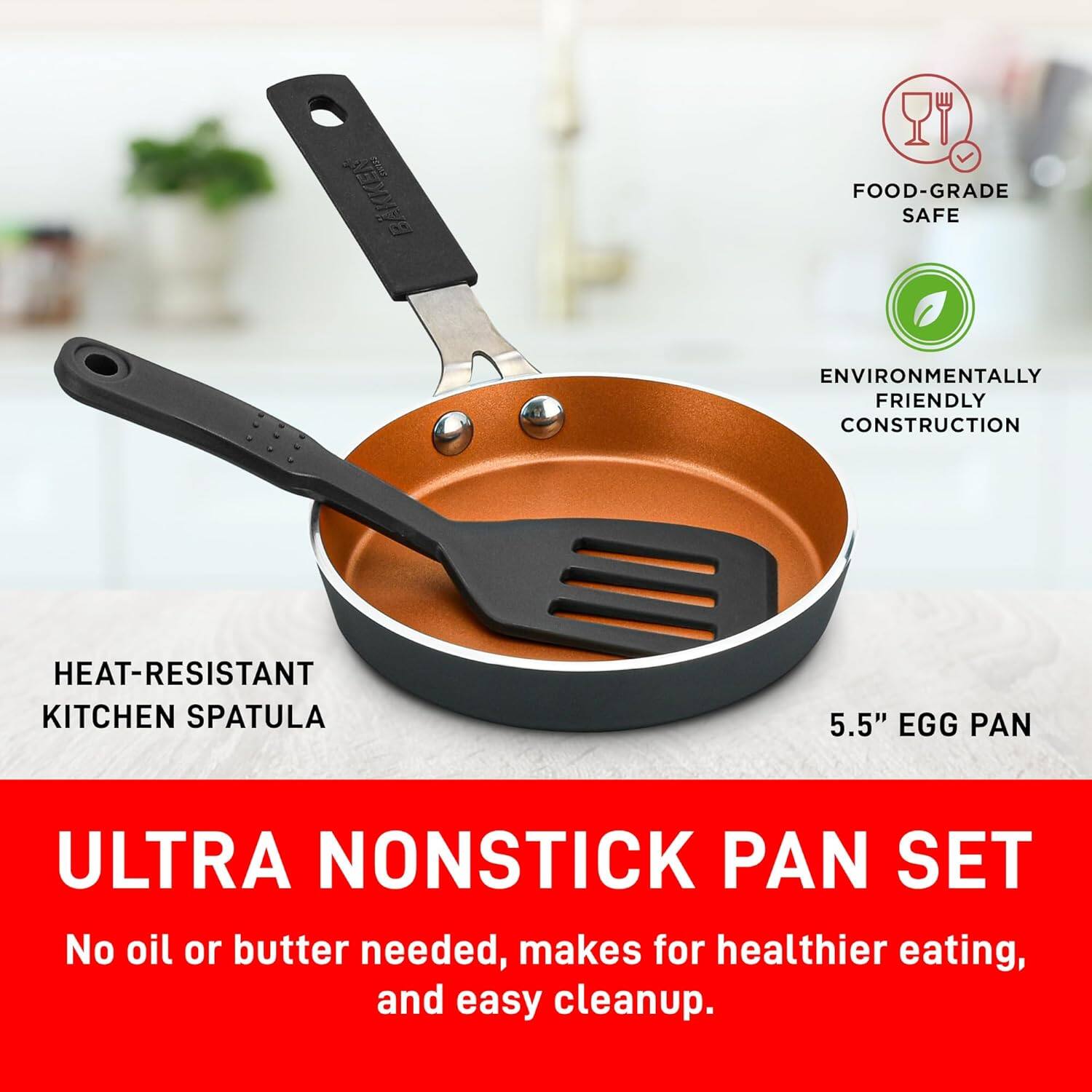 HEAT-RESISTANT KITCHEN SPATULA
FOOD-GRADE SAFE
ENVIRONMENTALLY FRIENDLY CONSTRUCTION
5.5" EGG PAN
ULTRA NONSTICK PAN SET
No oil or butter needed, makes for healthier eating, and easy cleanup.