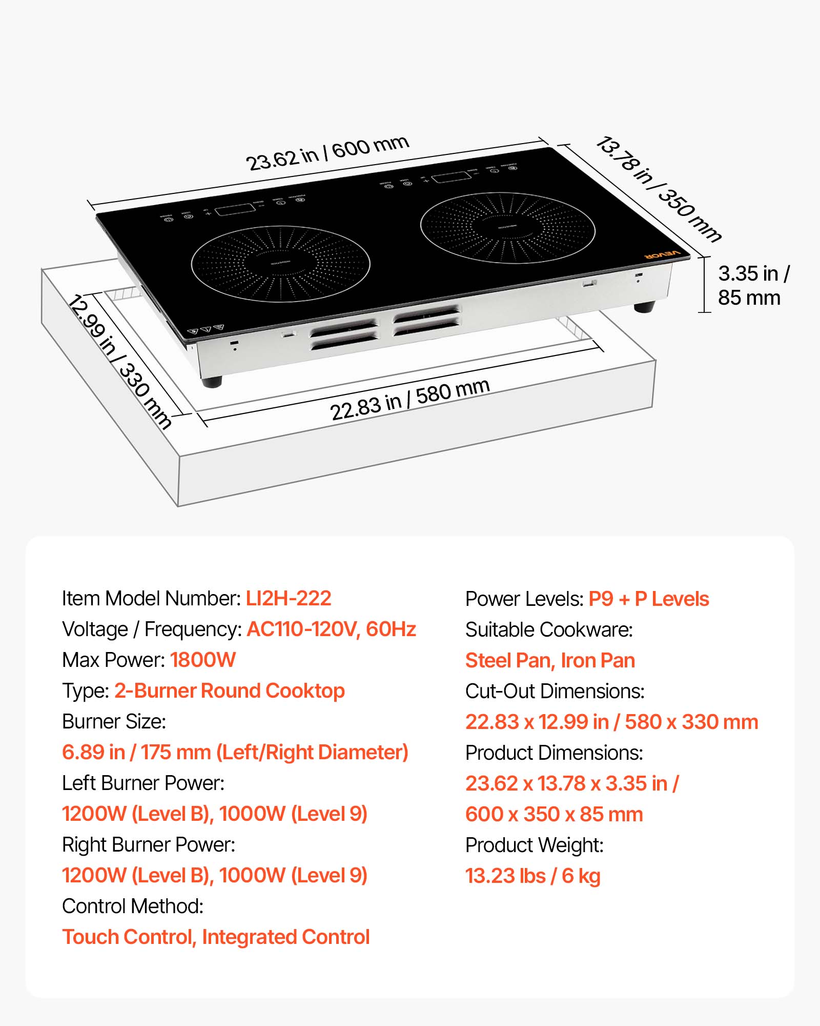 12.99 in / 330 mm  
600 mm / 23.62 in  
580 mm / 22.83 in  
13.78 in / 350 mm  
VEVOR 3.35 in / 85 mm  

Item Model Number: LI2H-222  
Voltage / Frequency: AC110-120V, 60Hz  
Max Power: 1800W  
Type: 2-Burner Round Cooktop  
Burner Size: 6.89 in / 175 mm (Left/Right Diameter)  
Left Burner Power: 1200W (Level B), 1000W (Level 9)  
Right Burner Power: 1200W (Level B), 1000W (Level 9)  
Control Method: Touch Control, Integrated Control  
Power Levels: P9 + P Levels  
Suitable Cookware: Steel Pan, Iron Pan  
Cut-Out Dimensions: 22.83 x 12.99 in / 580 x 330 mm  
Product