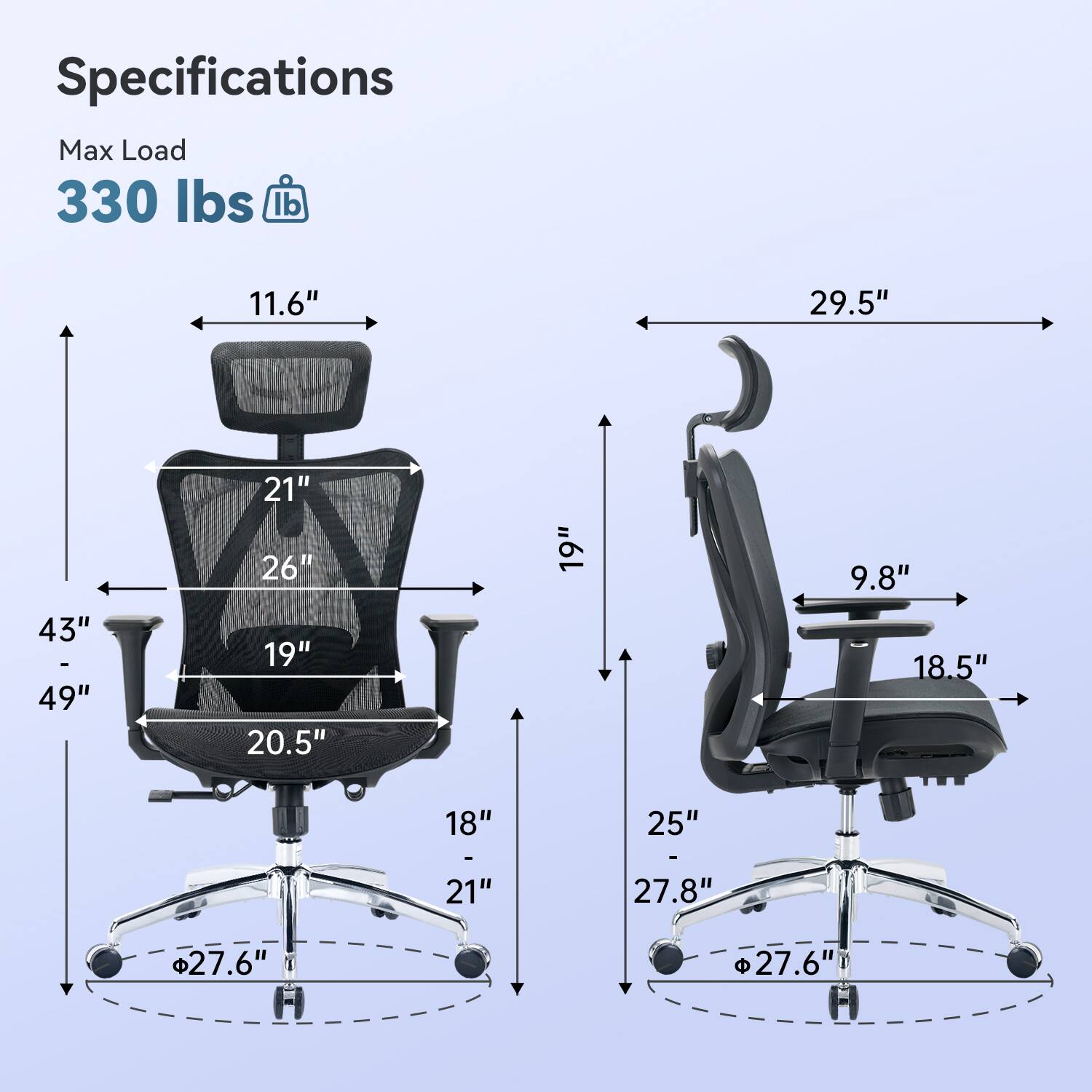 Specifications  
Max Load 330 lbs  
11.6"  
29.5"  
43" - 49"  
21" 26" 19" 20.5"  
19"  
9.8" 18.5"  
18"  
25"  
27.8"  
27.6"  
27.6"