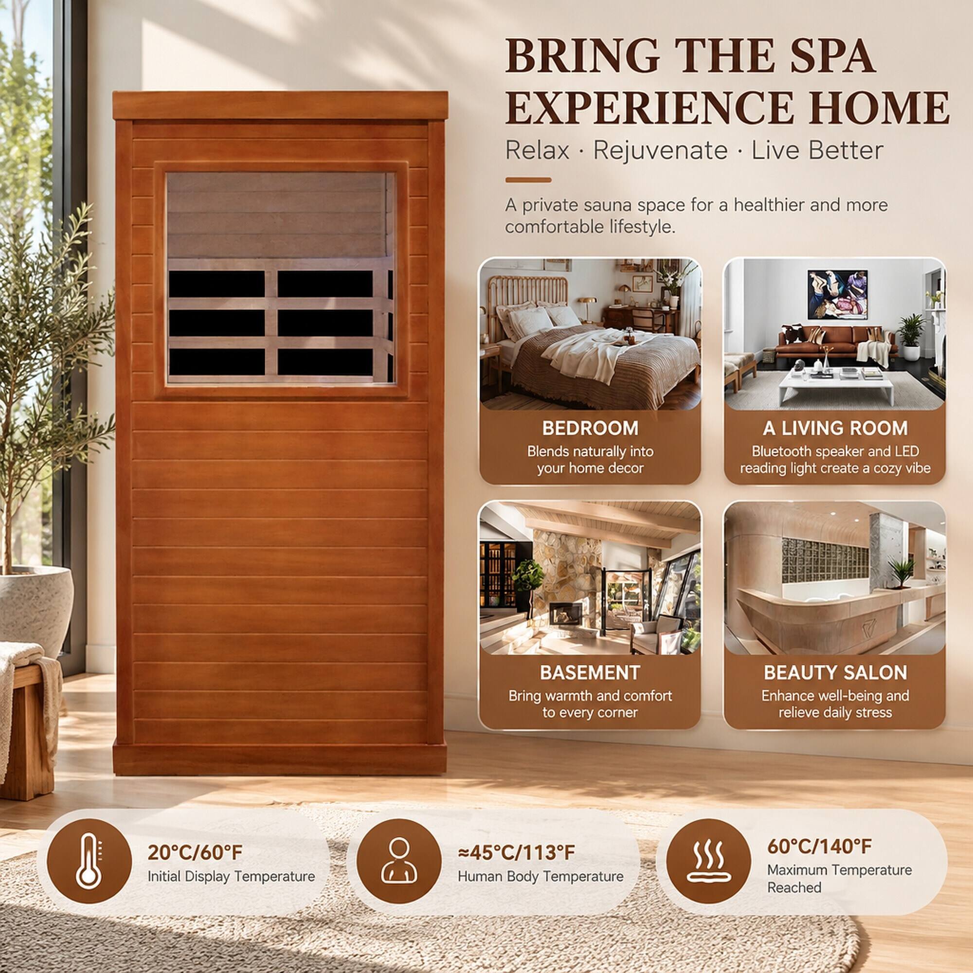 BRING THE SPA EXPERIENCE HOME  
Relax • Rejuvenate • Live Better  

A private sauna space for a healthier and more comfortable lifestyle.  

BEDROOM  
Blends naturally into your home decor  

A LIVING ROOM  
Bluetooth speaker and LED reading light create a cozy vibe  

BASEMENT  
Bring warmth and comfort to every corner  

BEAUTY SALON  
Enhance well-being and relieve daily stress  

20°C/60°F  
Initial Display Temperature  

≈45°C/113°F  
Human Body Temperature  

60°C/140°F  
Maximum Temperature Reached