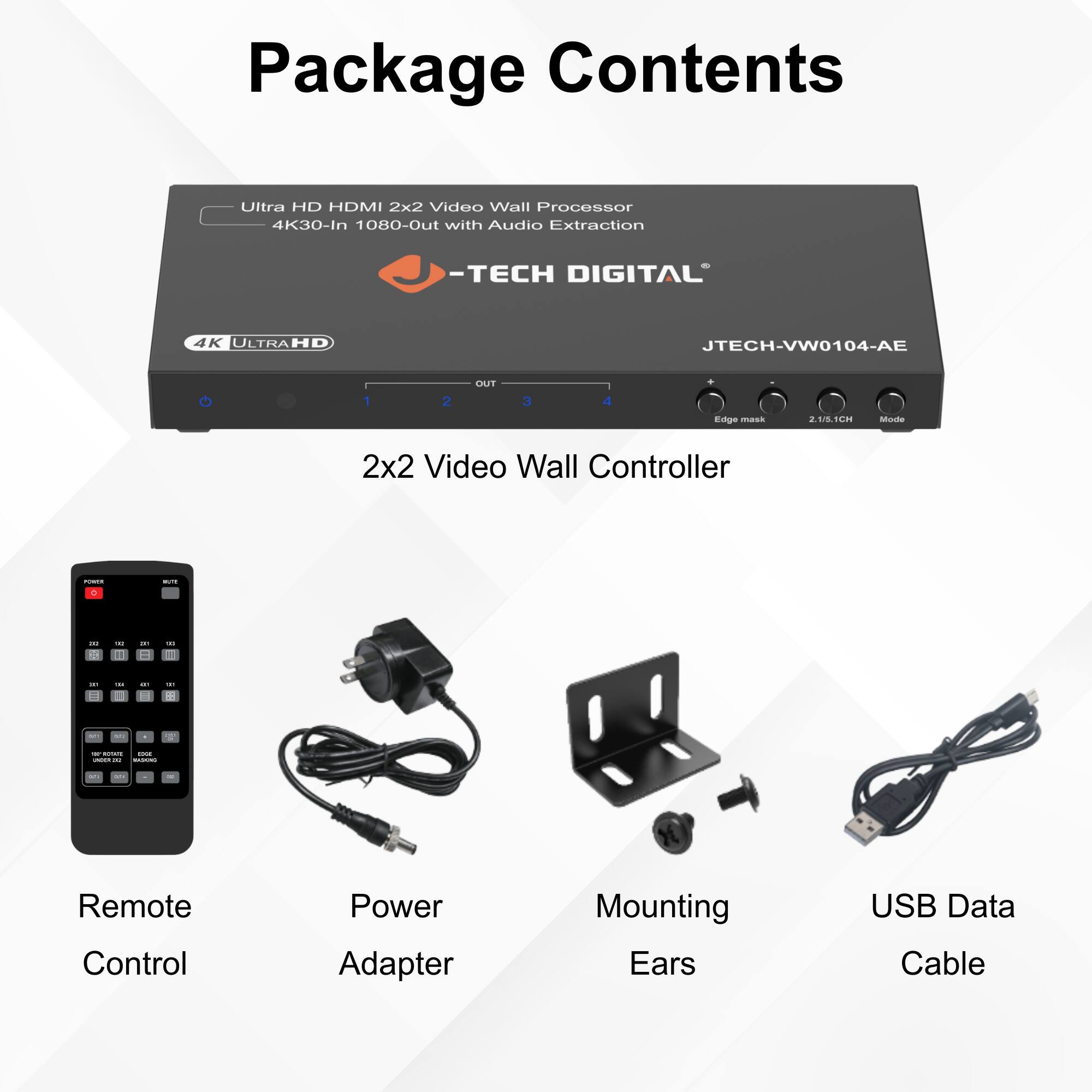 Package Contents

- Ultra HD HDMI 2x2 Video Wall Processor 4K30-In 1080-Out with Audio Extraction
  - TECH DIGITAL
  - JTECH-VW0104-AE

- 2x2 Video Wall Controller

- Remote Control

- Power Adapter

- Mounting Ears

- USB Data Cable