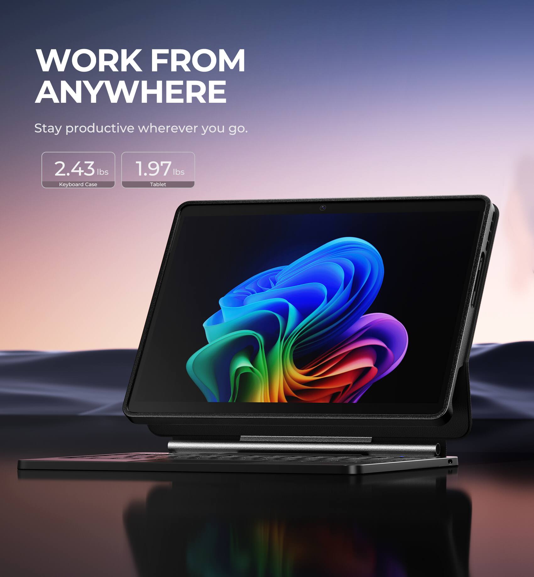 WORK FROM ANYWHERE  
Stay productive wherever you go.  

2.43 lbs  
Keyboard Case  

1.97 lbs  
Tablet