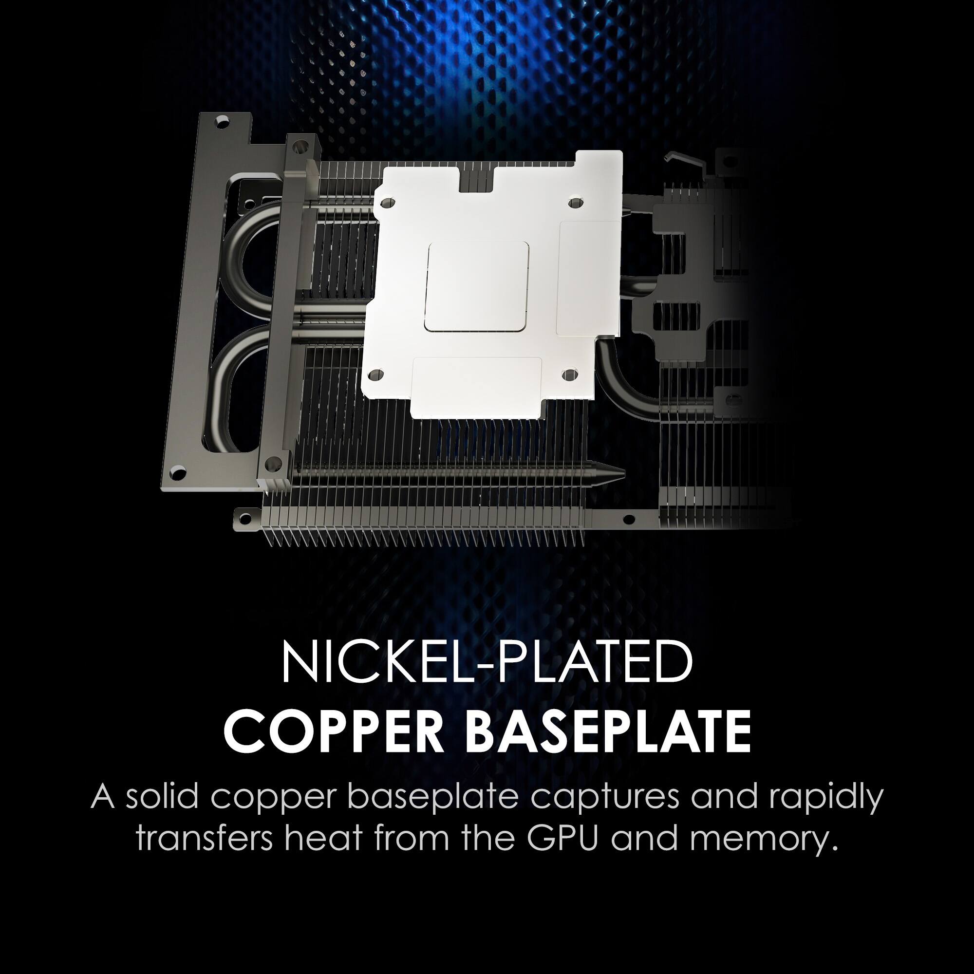 NICKEL-PLATED COPPER BASEPLATE  
A solid copper baseplate captures and rapidly transfers heat from the GPU and memory.