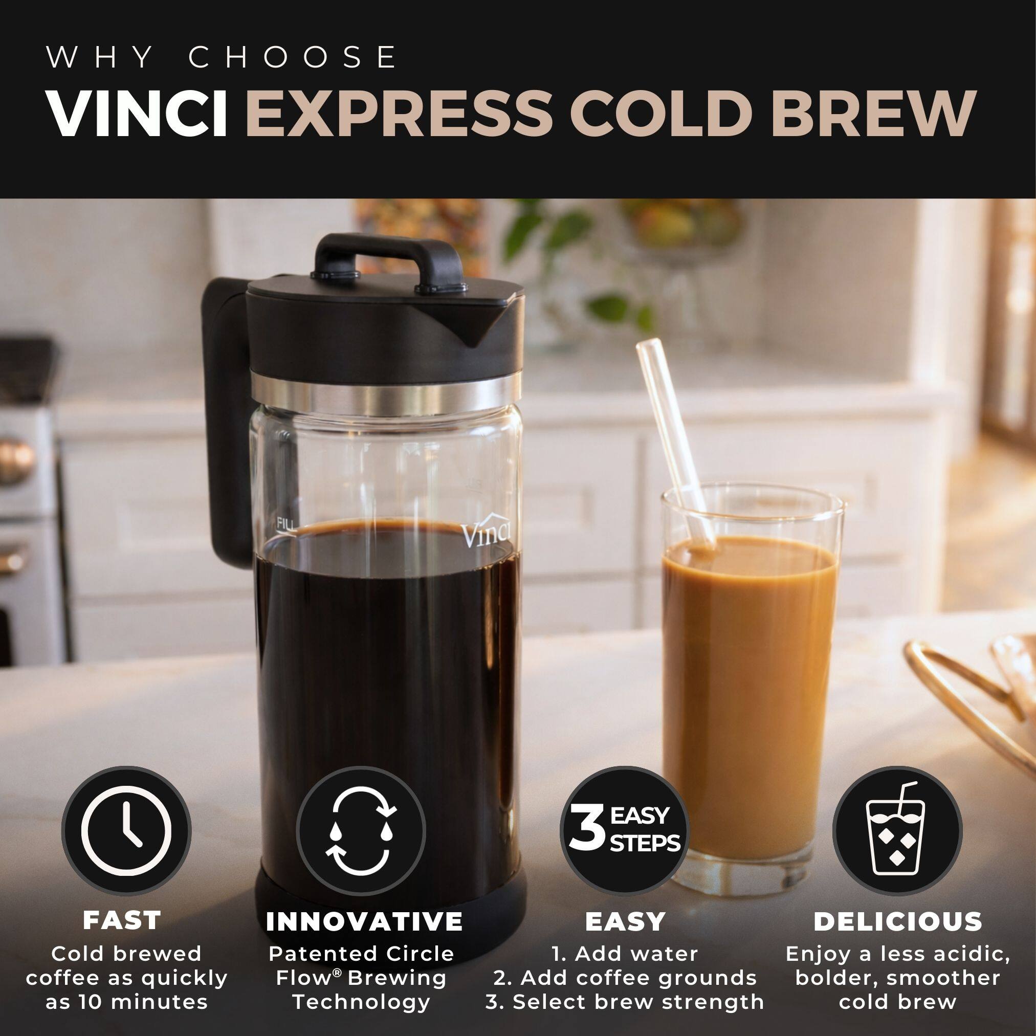 WHY CHOOSE VINCI EXPRESS COLD BREW

FAST
Cold brewed coffee as quickly as 10 minutes

INNOVATIVE
Patented Circle Flow® Brewing Technology

3 EASY STEPS
1. Add water
2. Add coffee grounds
3. Select brew strength

DELICIOUS
Enjoy a less acidic, bolder, smoother cold brew