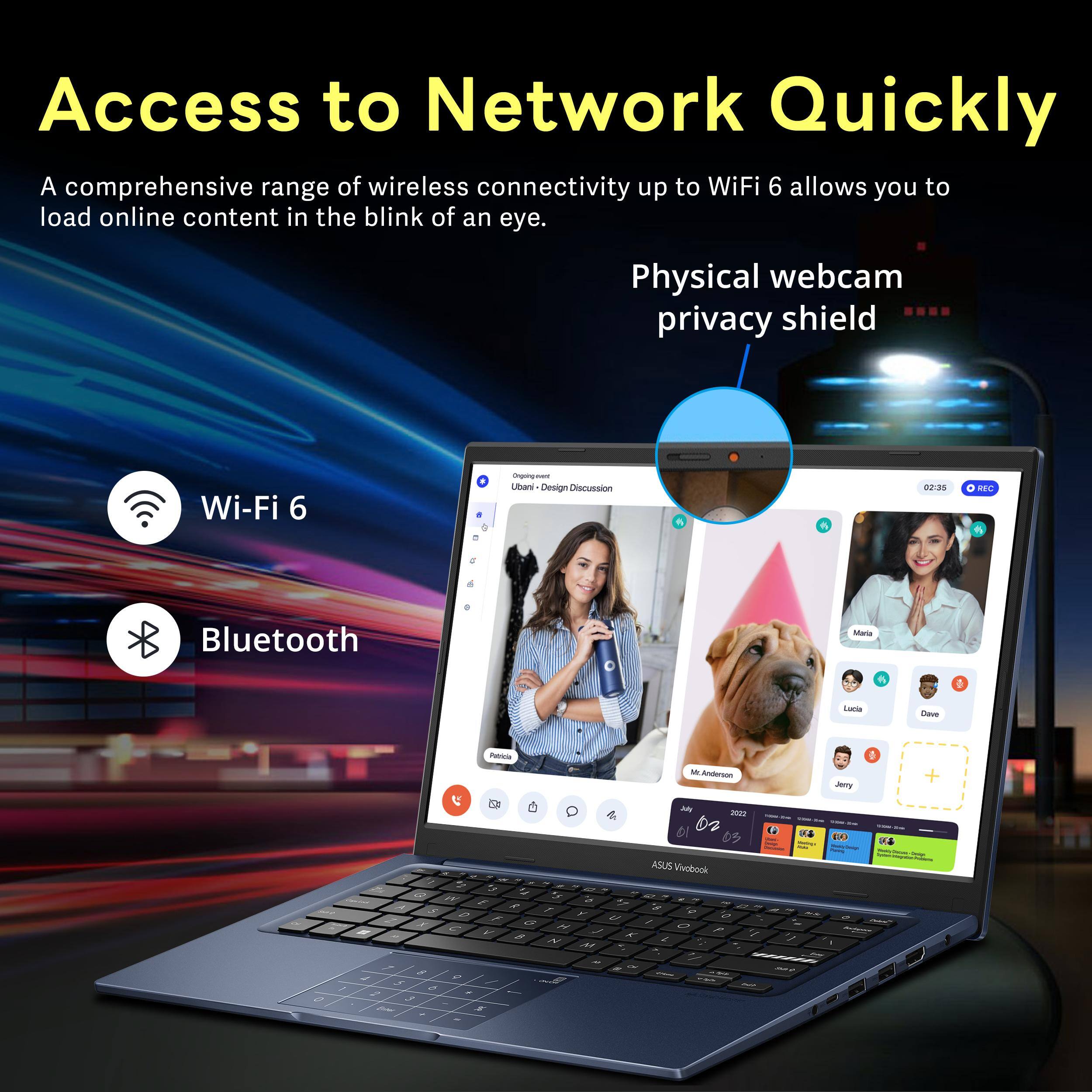 Access to Network Quickly

A comprehensive range of wireless connectivity up to WiFi 6 allows you to load online content in the blink of an eye.

Wi-Fi 6

Bluetooth

Physical webcam privacy shield