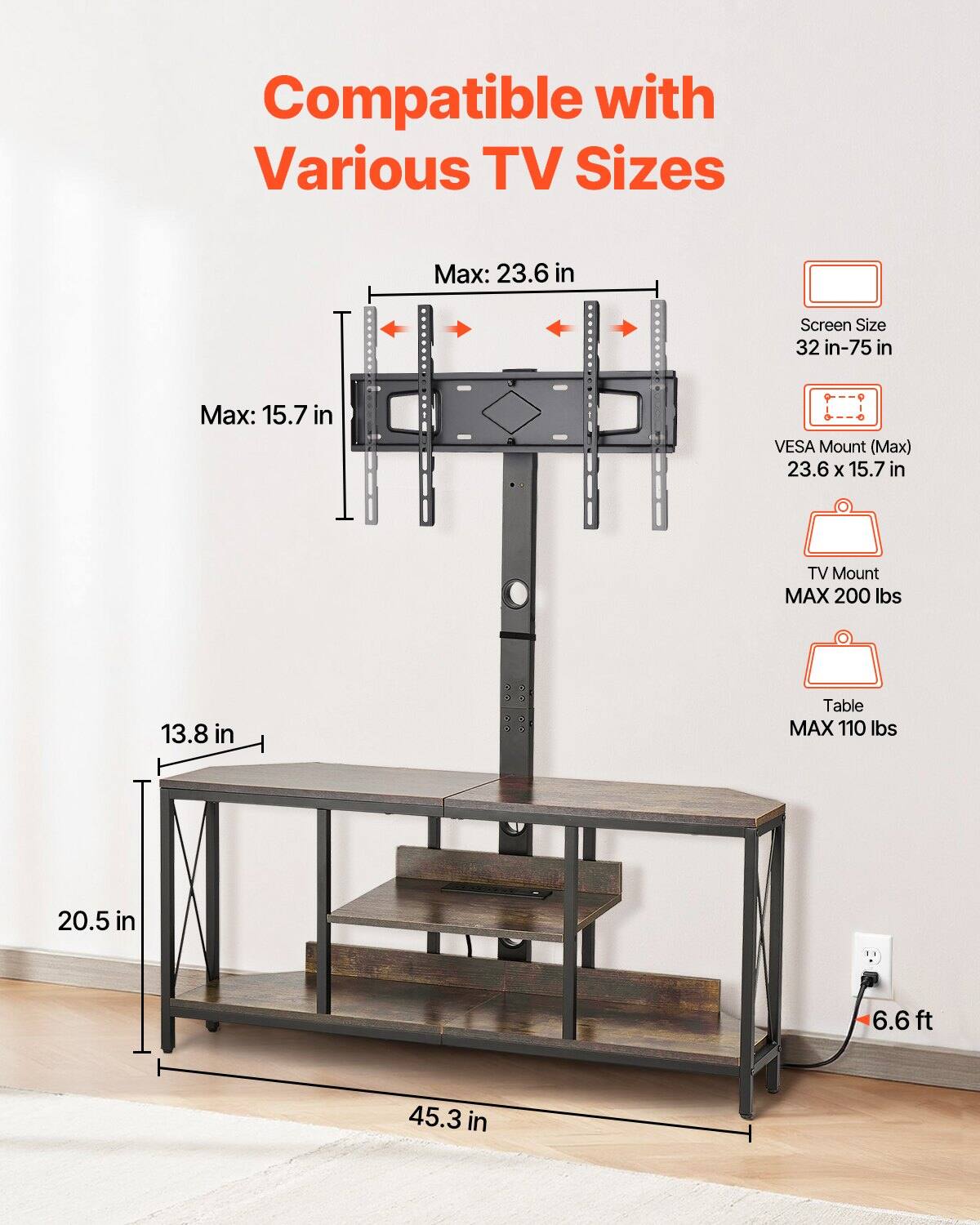 Compatible with Various TV Sizes

- Screen Size: 32 in - 75 in
- VESA Mount (Max): 23.6 x 15.7 in
- TV Mount: MAX 200 lbs
- Table: MAX 110 lbs

Dimensions:
- Max: 23.6 in (width)
- Max: 15.7 in (height)
- 13.8 in (table width)
- 20.5 in (table depth)
- 45.3 in (table height)
- 6.6 ft (cable length)