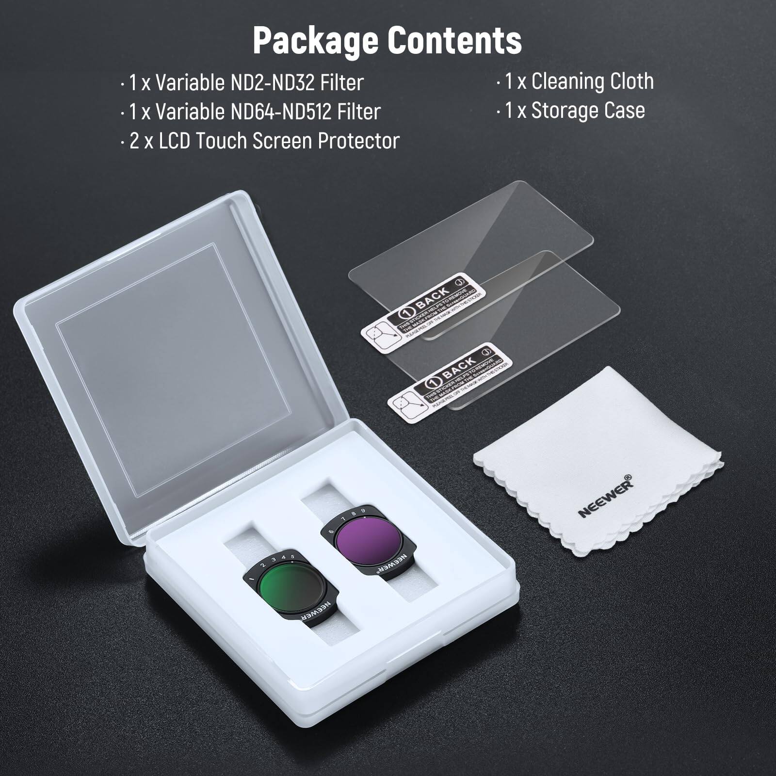Package Contents

- 1 x Variable ND2-ND32 Filter
- 1 x Variable ND64-ND512 Filter
- 2 x LCD Touch Screen Protector
- 1 x Cleaning Cloth
- 1 x Storage Case