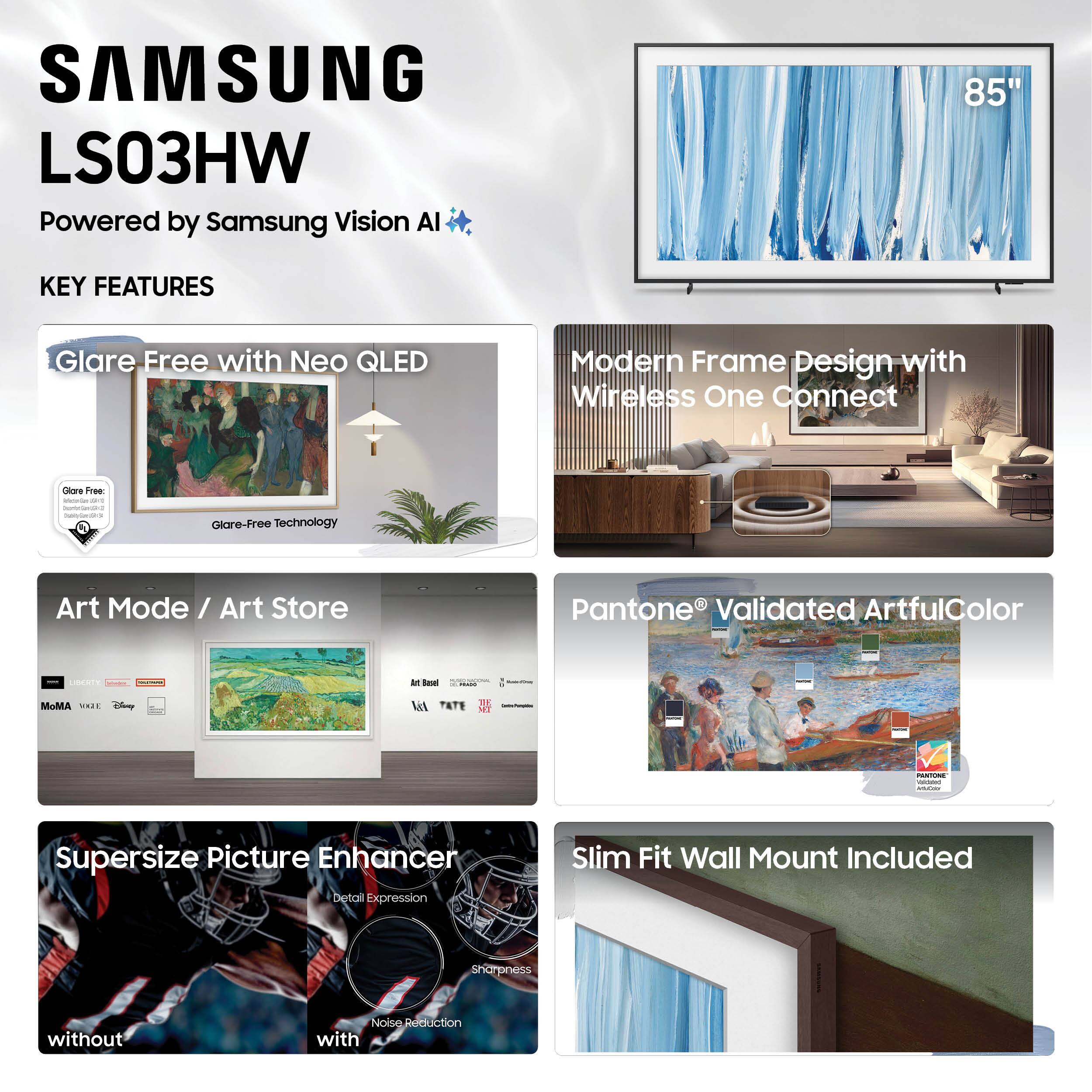 SAMSUNG LS03HW  
Powered by Samsung Vision AI  

KEY FEATURES  

- Glare Free with Neo QLED  
  - Glare-Free Technology  

- Modern Frame Design with Wireless One Connect  

- Art Mode / Art Store  
  - MoMA  
  - V&A  
  - Disney  
  - Tate  
  - San Francisco Museum of Modern Art  

- Supersize Picture Enhancer  
  - Detail Expression  
  - Sharpness  
  - Noise Reduction  

- Pantone® Validated ArtfulColor  

- Slim Fit Wall Mount Included