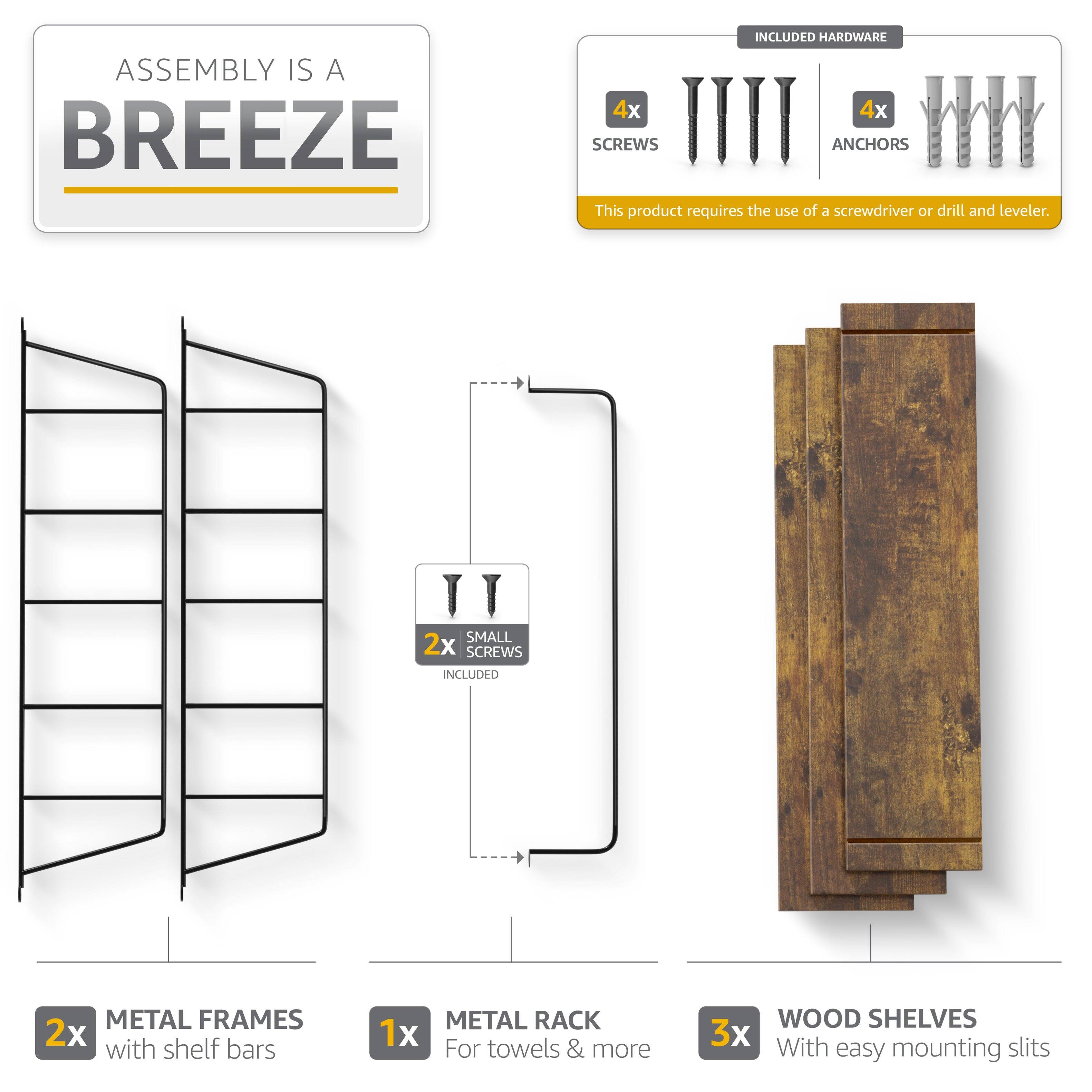 ASSEMBLY IS A BREEZE

INCLUDED HARDWARE
4x SCREWS
4x ANCHORS

This product requires the use of a screwdriver or drill and leveler.

2x SMALL SCREWS INCLUDED

2x METAL FRAMES with shelf bars
1x METAL RACK For towels & more
3x WOOD SHELVES With easy mounting slits