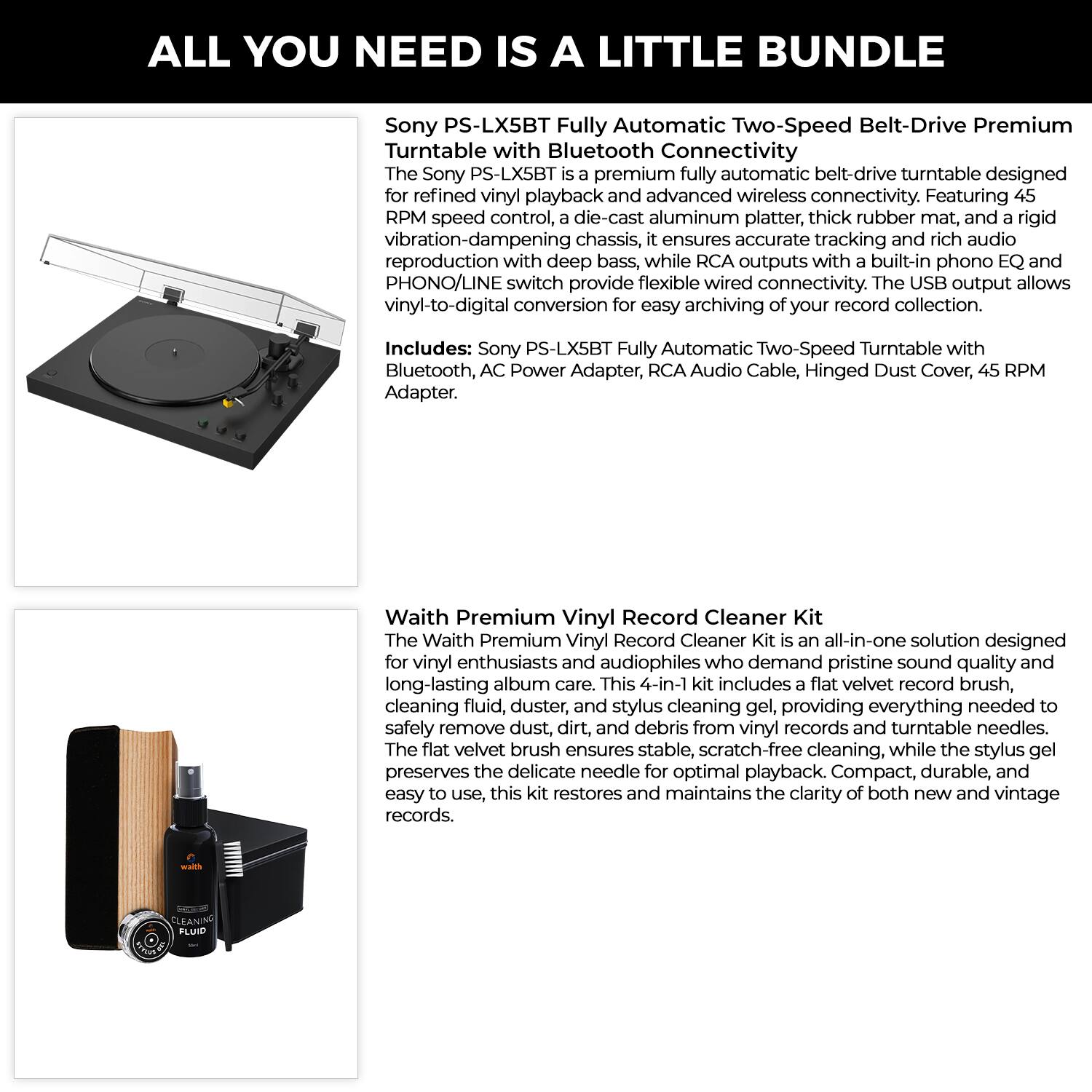 ALL YOU NEED IS A LITTLE BUNDLE

Sony PS-LX5BT Fully Automatic Two-Speed Belt-Drive Premium Turntable with Bluetooth Connectivity

The Sony PS-LX5BT premium fully automatic belt-drive turntable is designed for refined vinyl playback and advanced wireless connectivity. Featuring 45 RPM speed control, a die-cast aluminum platter, thick rubber mat, and a rigid vibration-dampening chassis, it ensures accurate tracking and rich audio reproduction with deep bass, while RCA outputs with a built-in phono EQ and PHONO/LINE switch provide flexible wired connectivity. The USB output allows vinyl-to-digital conversion for easy archiving of your record collection.

Includes: Sony PS-LX5BT Fully Automatic Two-Speed Turntable with Bluetooth, AC Power Adapter, RCA Audio Cable, Hinged Dust Cover, 45 RPM Adapter.

Waith Premium Vinyl Record Cleaner Kit

The Waith Premium Vinyl Record Cleaner Kit is an all-in-one solution designed for vinyl enthusiasts and audiophiles who demand pristine sound quality and long-lasting album care. This 4-in-1 kit includes a flat velvet record brush, cleaning fluid, dust and debris remover, and stylus cleaning gel, providing everything needed to safely remove dust, dirt, and debris from vinyl records and