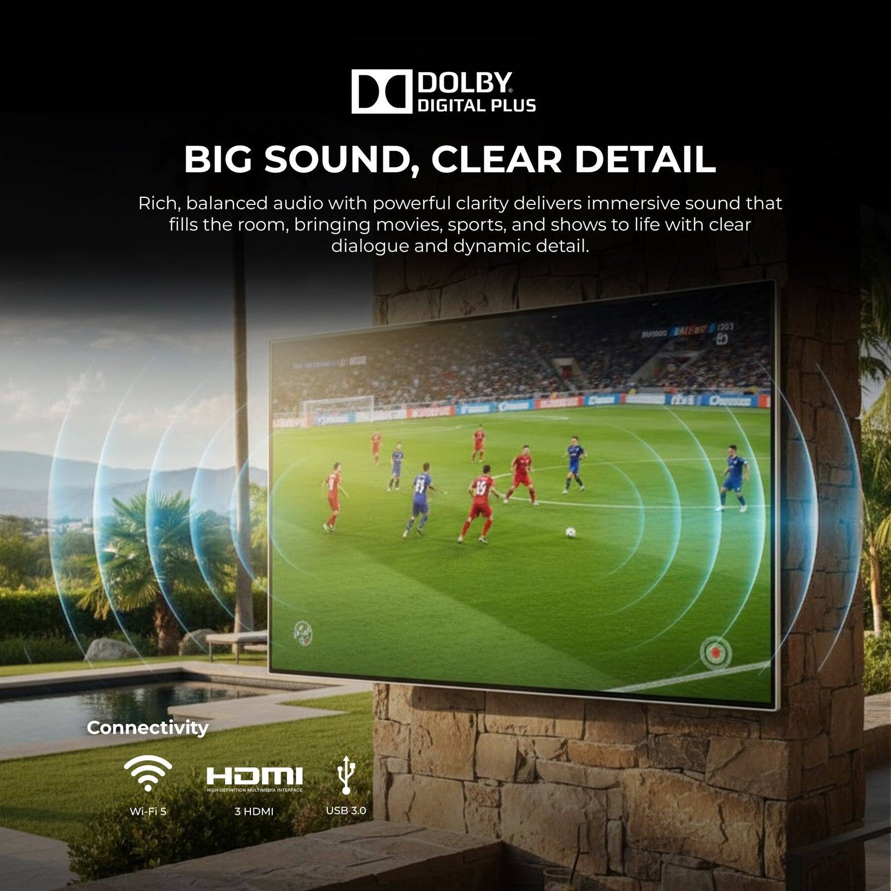 DOLBY DIGITAL PLUS

BIG SOUND, CLEAR DETAIL

Rich, balanced audio with powerful clarity delivers immersive sound that fills the room, bringing movies, sports, and shows to life with clear dialogue and dynamic detail.

Connectivity
- Wi-Fi 5
- 3 HDMI
- USB 3.0