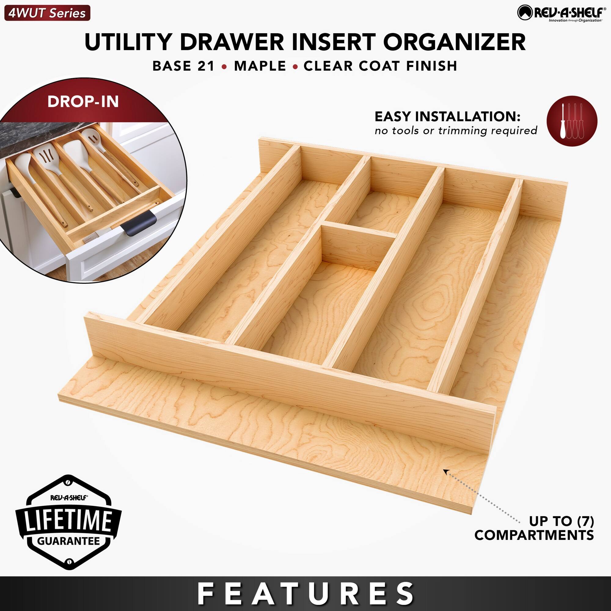 4WUT Series

UTILITY DRAWER INSERT ORGANIZER  
BASE 21 • MAPLE • CLEAR COAT FINISH

DROP-IN

EASY INSTALLATION:  
no tools or trimming required

LIFETIME GUARANTEE

FEATURES  
UP TO (7) COMPARTMENTS