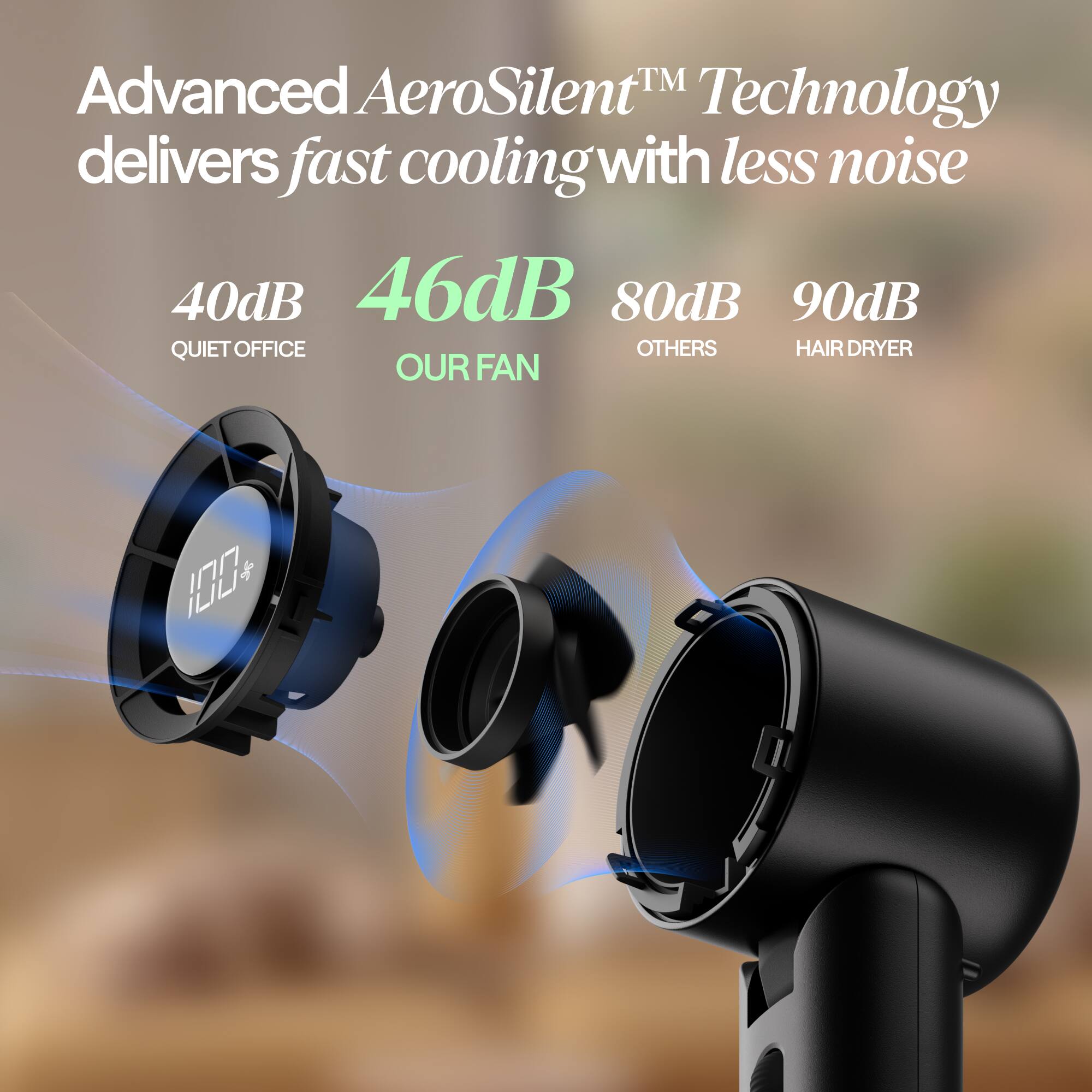 Advanced AeroSilent™ Technology delivers fast cooling with less noise

40dB QUIET OFFICE
46dB OUR FAN
80dB OTHERS
90dB HAIR DRYER