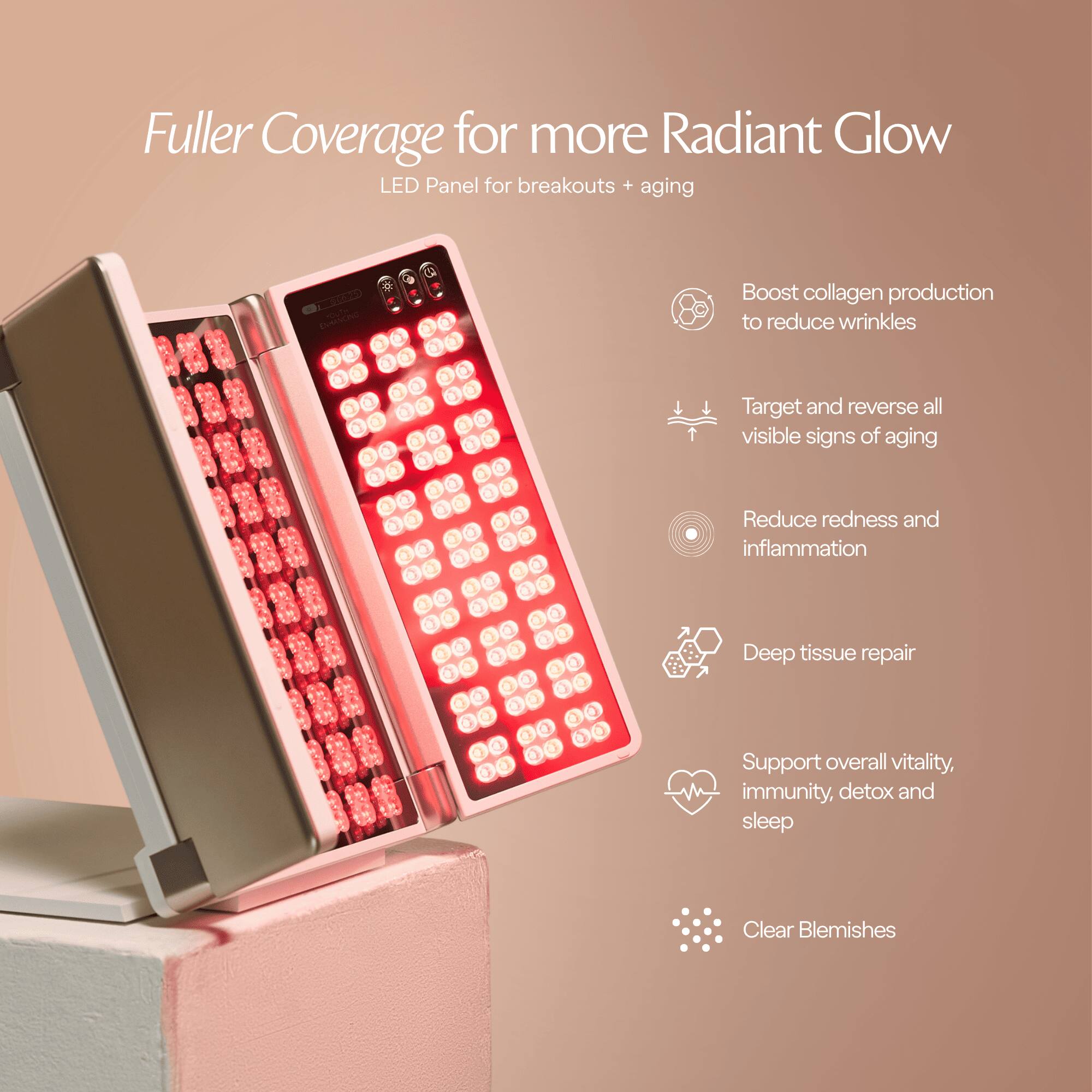 Fuller Coverage for more Radiant Glow  
LED Panel for breakouts + aging

- Boost collagen production to reduce wrinkles
- Target and reverse all visible signs of aging
- Reduce redness and inflammation
- Deep tissue repair
- Support overall vitality, immunity, detox and sleep
- Clear Blemishes