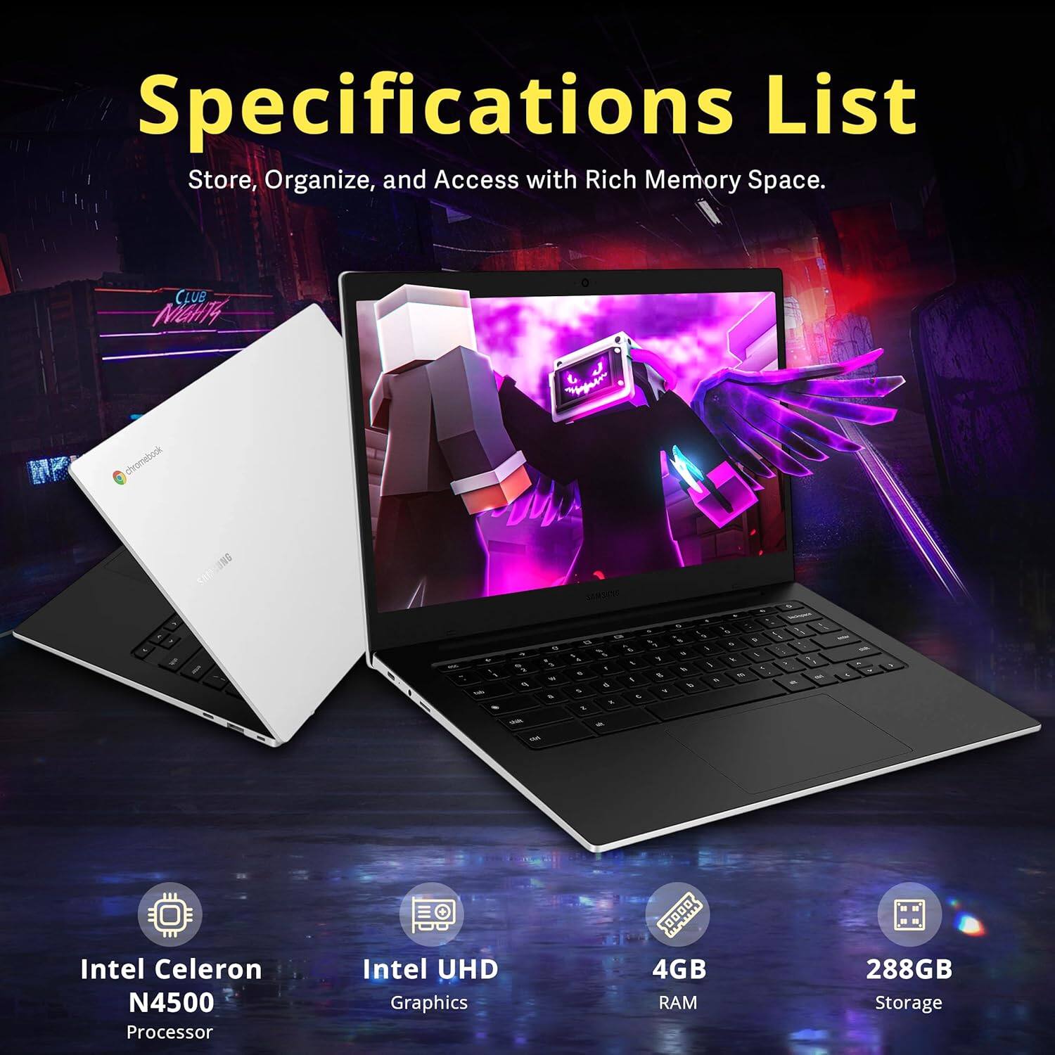 Specifications List  
Store, Organize, and Access with Rich Memory Space.

- Intel Celeron N4500 Processor
- Intel UHD Graphics
- 4GB RAM
- 288GB Storage