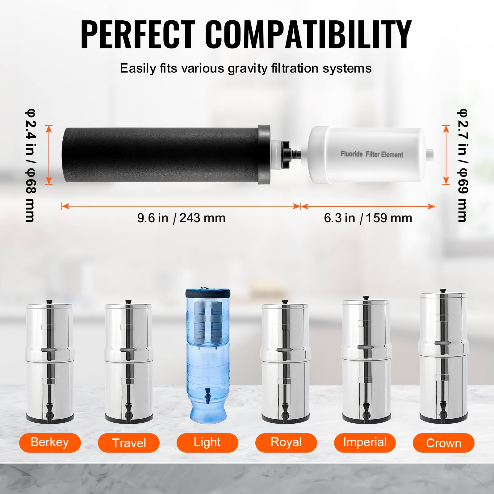 **PERFECT COMPATIBILITY**

Easily fits various gravity filtration systems

- **2.4 in / 68 mm**
- **9.6 in / 243 mm**
- **2.7 in / 69 mm**
- **6.3 in / 159 mm**

**Berkey**  
**Travel**  
**Light**  
**Royal**  
**Imperial**  
**Crown**