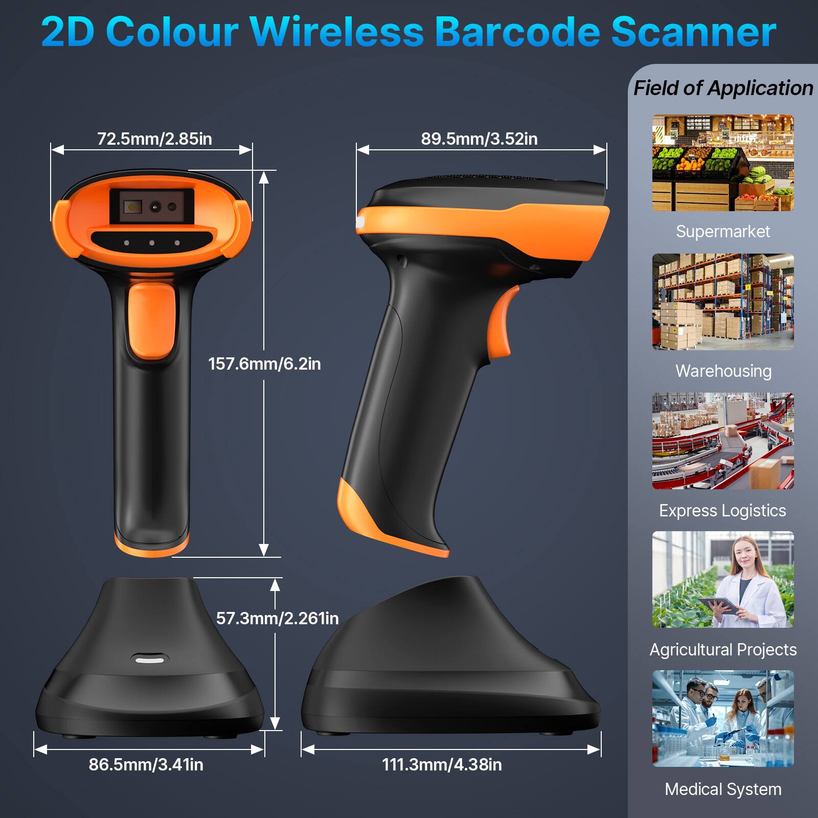 2D Colour Wireless Barcode Scanner

Field of Application

- Supermarket
- Warehousing
- Express Logistics
- Agricultural Projects
- Medical System

Dimensions:
- 72.5mm/2.85in
- 89.5mm/3.52in
- 157.6mm/6.2in
- 57.3mm/2.261in
- 86.5mm/3.41in
- 111.3mm/4.38in