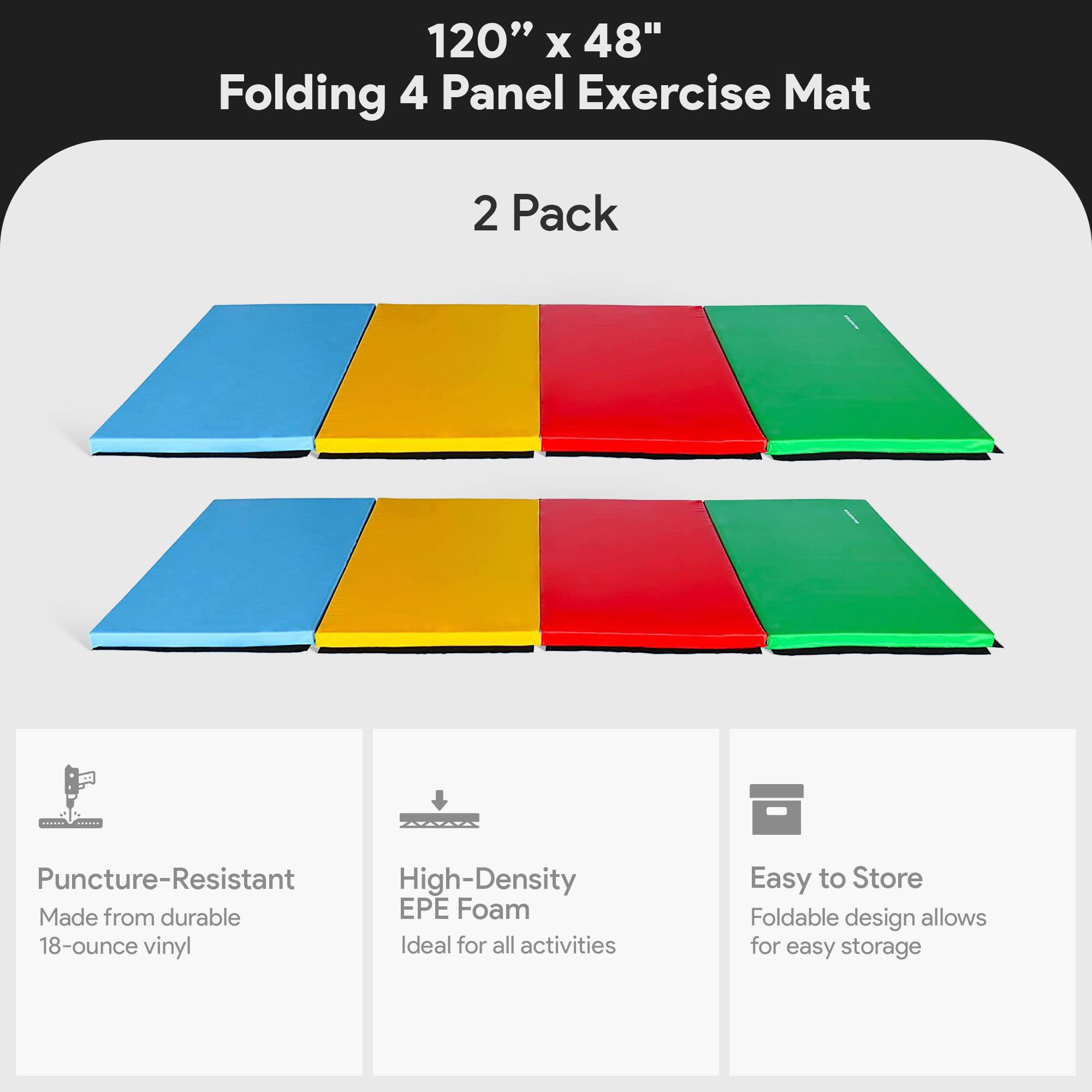 120" x 48" Folding 4 Panel Exercise Mat  
2 Pack  

- Puncture-Resistant  
  Made from durable 18-ounce vinyl  

- High-Density EPE Foam  
  Ideal for all activities  

- Easy to Store  
  Foldable design allows for easy storage
