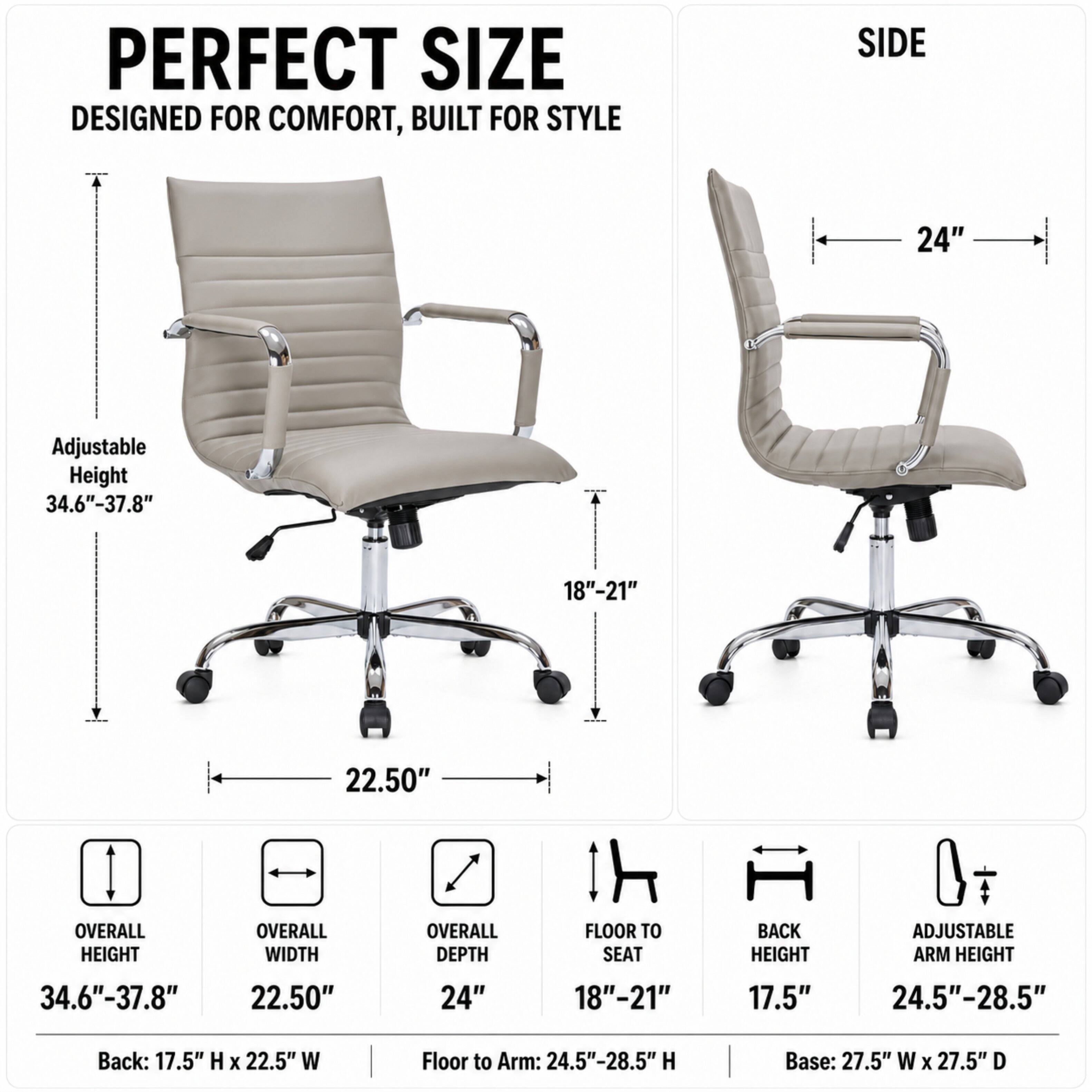 PERFECT SIZE  
DESIGNED FOR COMFORT, BUILT FOR STYLE

SIDE  
24"  
Adjustable Height 34.6"-37.8"  
18"-21"  
22.50"  

OVERALL HEIGHT  
OVERALL WIDTH  
OVERALL DEPTH  
FLOOR TO SEAT  
BACK HEIGHT  
ADJUSTABLE ARM HEIGHT  
34.6"-37.8"  
22.50"  
24"  
18"-21"  
17.5"  
24.5"-28.5"  

Back: 17.5" H X 22.5" W  
Floor to Arm: 24.5"-28.5" H  
Base: 27.5" W X 27.5" D
