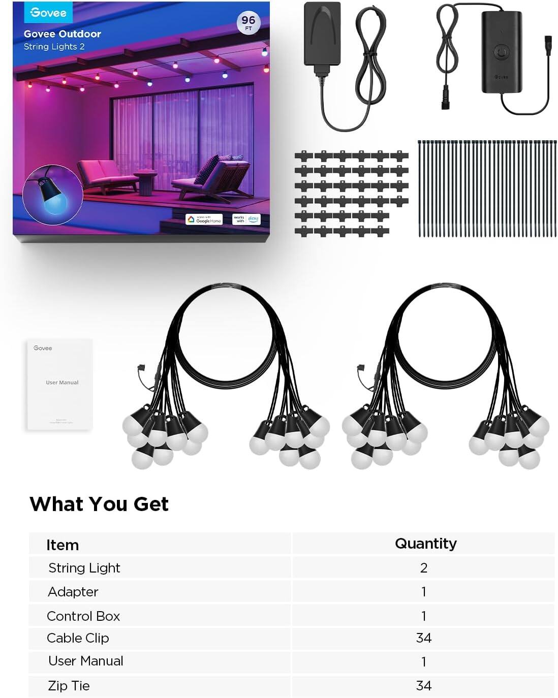 Govee Outdoor String Lights 2  
96 FT  

What You Get  

| Item          | Quantity |
|---------------|----------|
| String Light  | 2        |
| Adapter      | 1        |
| Control Box  | 1        |
| Cable Clip   | 34       |
| User Manual  | 1        |
| Zip Tie      | 34       |