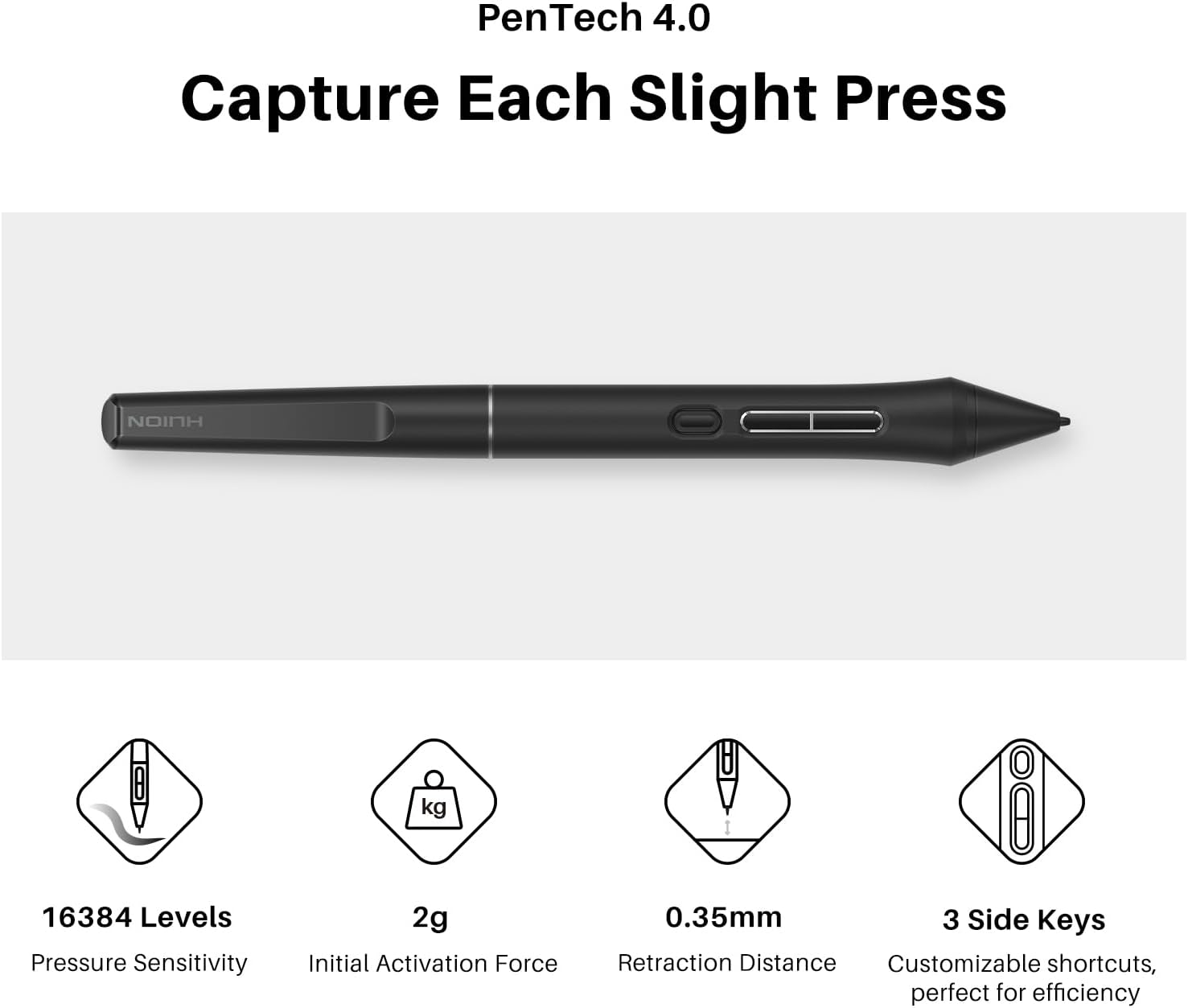PenTech 4.0  
Capture Each Slight Press  

- 16384 Levels Pressure Sensitivity  
- 2g Initial Activation Force  
- 0.35mm Retraction Distance  
- 3 Side Keys  
- Customizable shortcuts, perfect for efficiency