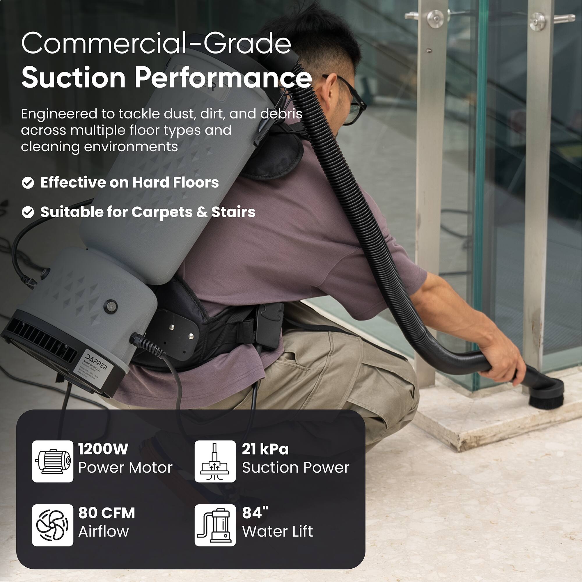 Commercial-Grade Suction Performance  
Engineered to tackle dust, dirt, and debris across multiple floor types and cleaning environments  
- Effective on Hard Floors  
- Suitable for Carpets & Stairs  

DAPPER  
1200W Power Motor  
21 kPa Suction Power  
80 CFM Airflow  
84" Water Lift