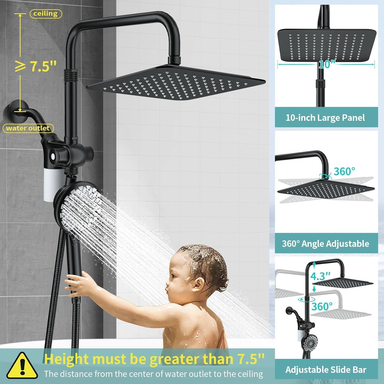 - Ceiling: 7.5"
- Water outlet
- 10-inch Large Panel
- 360° Angle Adjustable
- 4.3"
- Height must be greater than 7.5"
- The distance from the center of water outlet to the ceiling
- Adjustable Slide Bar