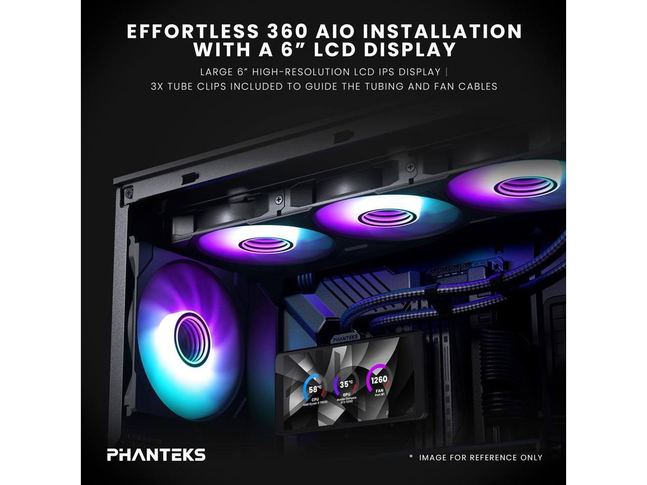 EFFORTLESS 360 AIO INSTALLATION WITH A 6" LCD DISPLAY  
LARGE 6" HIGH-RESOLUTION LCD IPS DISPLAY | 3X TUBE CLIPS INCLUDED TO GUIDE THE TUBING AND FAN CABLES  
PHANTEKS 58 CPU 35 OPU - not Beloce - 1260 FAN - PHANTEKS IMAGE FOR REFERENCE ONLY