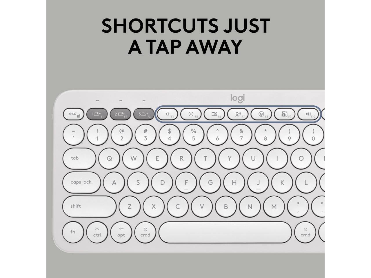 SHORTCUTS JUST A TAP AWAY

logi

esc 1 2 3 4 5 6 7 8 9 0 - = \ F1 F2 F3 F4 F5 F6 F7 F8 F9 F10

tab Q W E R T Y U I O P caps lock A S D F G H J K L shift Z X C V B N M , . / fn ctrl opt cmd cmd