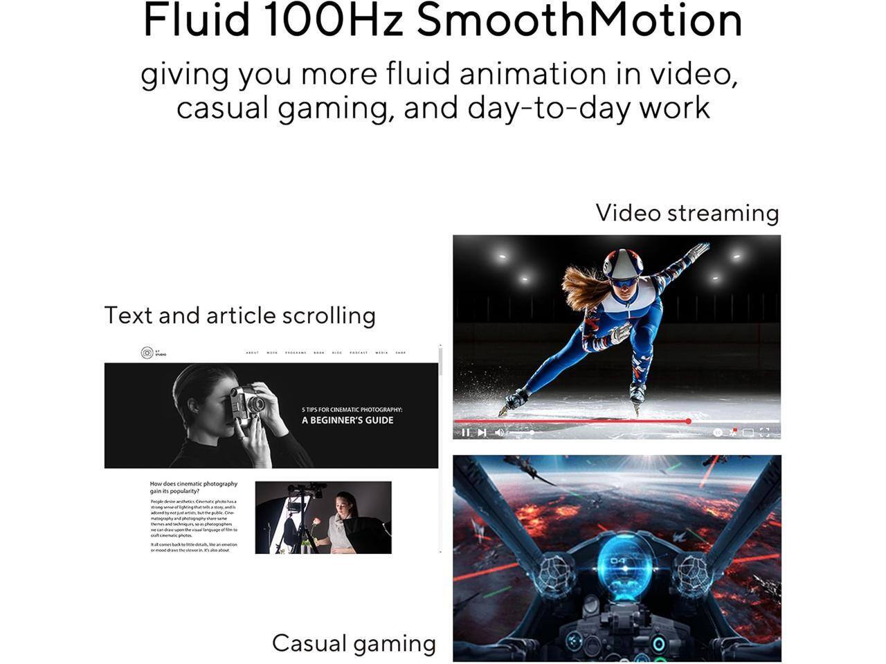 Fluid 100Hz SmoothMotion giving you more fluid animation in video, casual gaming, and day-to-day work

Video streaming

Text and article scrolling

5 TIPS FOR CINEMATIC PHOTOGRAPHY
A BEGINNER'S GUIDE

How does cinematic photography gain its popularity?

Casual gaming