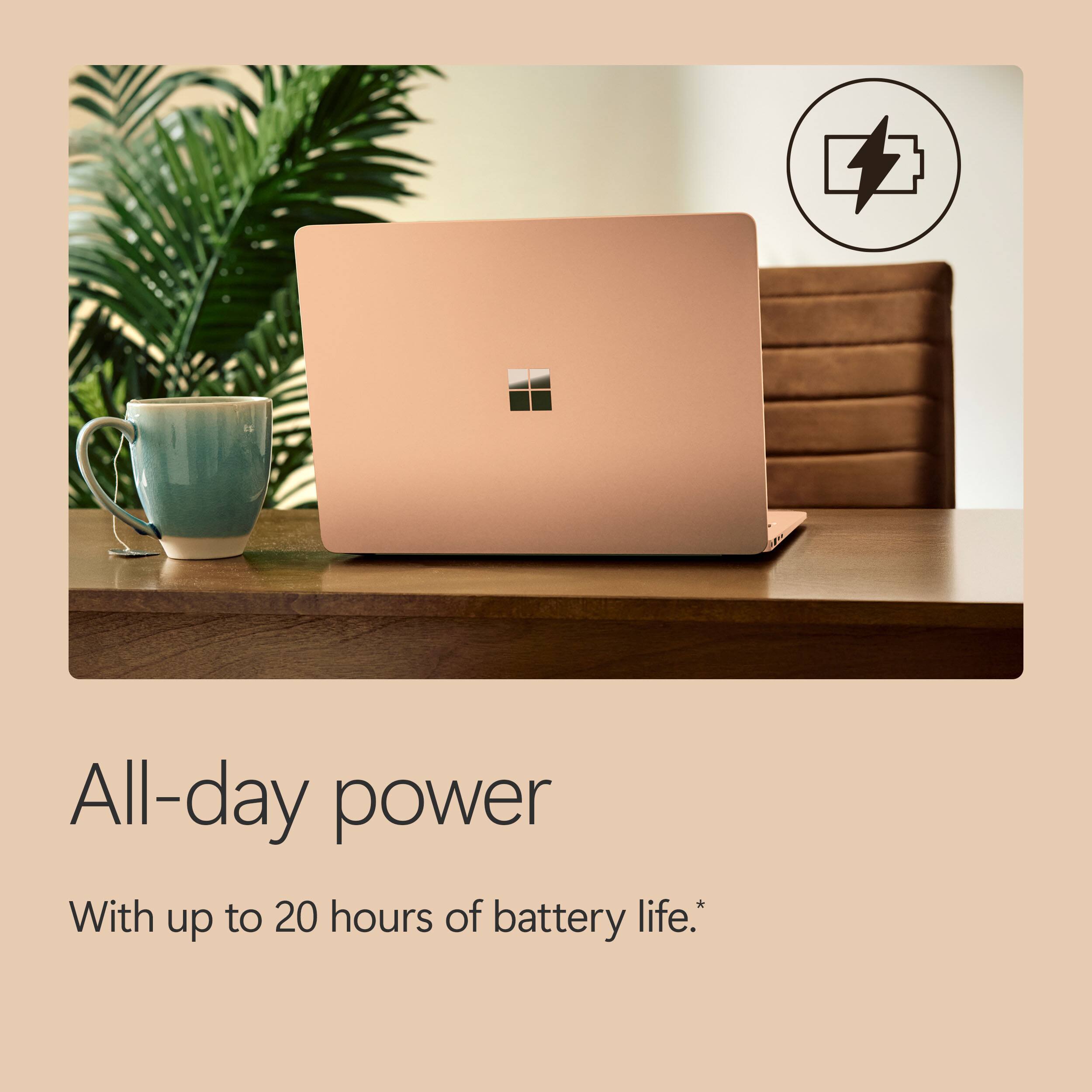 All-day power  
With up to 20 hours of battery life.*