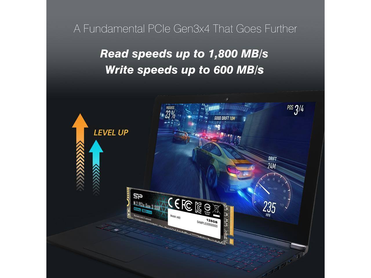 A Fundamental PCIe Gen3x4 That Goes Further

Read speeds up to 1,800 MB/s
Write speeds up to 600 MB/s

LEVEL UP

PROGRESS 23%
GOOD DRIFT 10M
POS 3/4
DRIFT 24M

235 MPH

M.2 PCIe Gen 3 SSD
Model: A60
128GB
SAMPLE00000000

CEFC