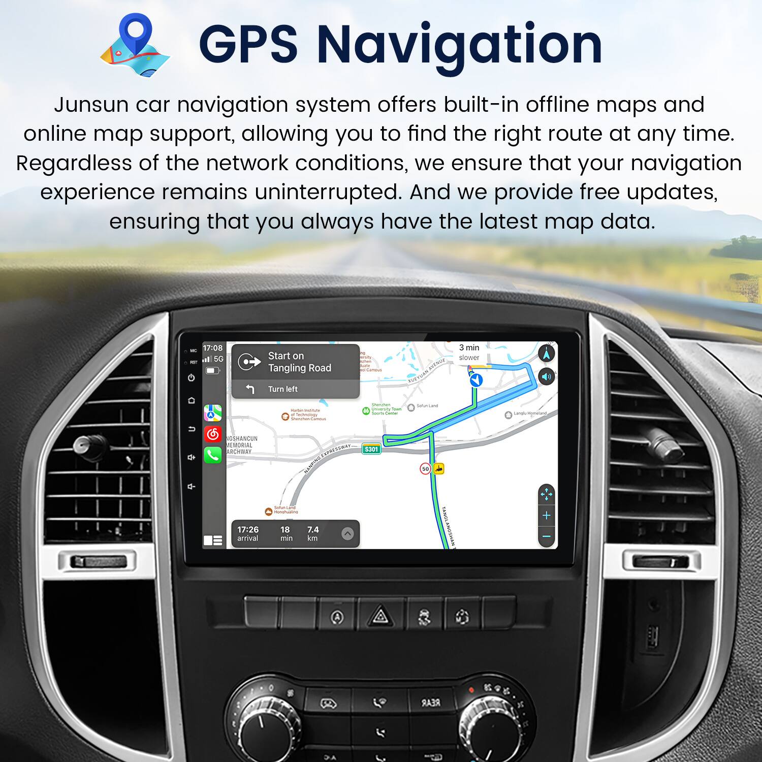 GPS Navigation

Junsun car navigation system offers built-in offline maps and online map support, allowing you to find the right route at any time. Regardless of the network conditions, we ensure that your navigation experience remains uninterrupted. And we provide free updates, ensuring that you always have the latest map data.

- 17:00 - Start on Tangling Road
- Turn left
- 3 min slower
- THERACTA
- ptag
- - - - | - safuniuane
- OSHANCUN MEMORIAL
- ARWWE
- 30n
- 1
- 17:26 arrival
- C
- -as
- 18
- 7.4 min km
- VURTS
- I REAR
- AC