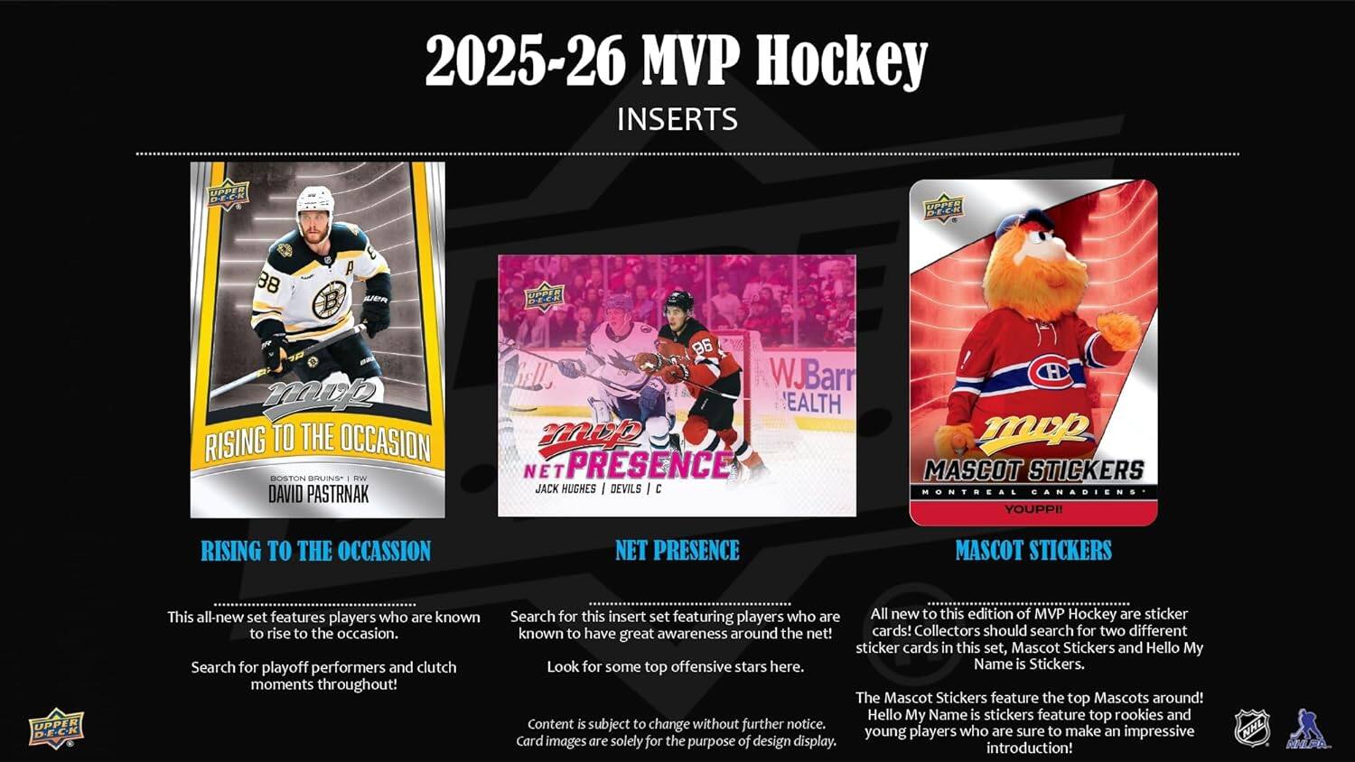 2025-26 MVP Hockey INSERTS

RISING TO THE OCCASION
DAVID PASTRNAK

NET PRESENCE
JACK HUGHES / DEVILS

MASCOT STICKERS
MONTREAL CANADIENS

This all-new set features players who are known to rise to the occasion. Search for playoff performers and clutch moments throughout!

Search for this insert set featuring players who are known to have great awareness around the net! Look for some top offensive stars here.

All new to this edition of MVP Hockey are sticker cards! Collectors should search for two different sticker cards in this set, Mascot Stickers and Hello My Name is Stickers. The Mascot Stickers feature the top Mascots around! Hello My Name is stickers feature top rookies and young players who are sure to make an impressive introduction!

Content is subject to change without further notice.