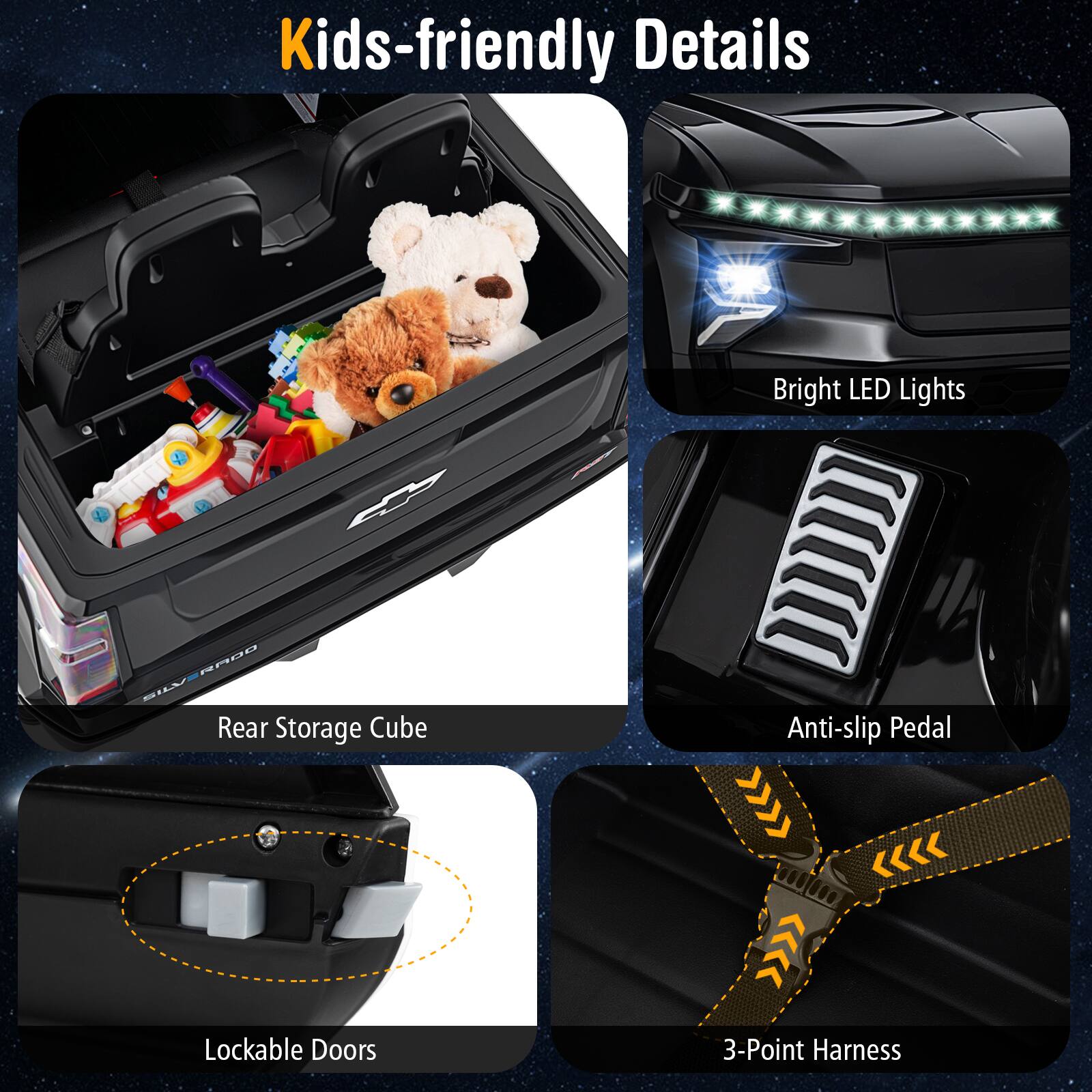 Kids-friendly Details

- Rear Storage Cube
- Bright LED Lights
- Anti-slip Pedal
- Lockable Doors
- 3-Point Harness