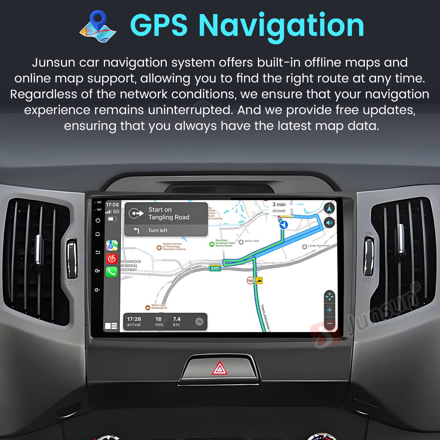 GPS Navigation

Junsun car navigation system offers built-in offline maps and online map support, allowing you to find the right route at any time. Regardless of the network conditions, we ensure that your navigation experience remains uninterrupted. And we provide free updates, ensuring that you always have the latest map data.

17:00 - Start on Tangling Road
Turn left
3 min slower
VOSHANCUN MEMORIAL ARCHBAY
17:26 arrival
7.4 min km
3301 tatu
SoNta wRSoweTONay Lanal
+ Junsun