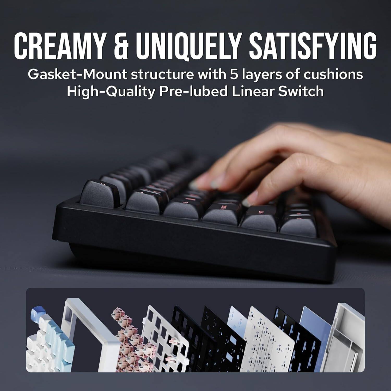 CREAMY & UNIQUELY SATISFYING  
Gasket-Mount structure with 5 layers of cushions  
High-Quality Pre-lubed Linear Switch