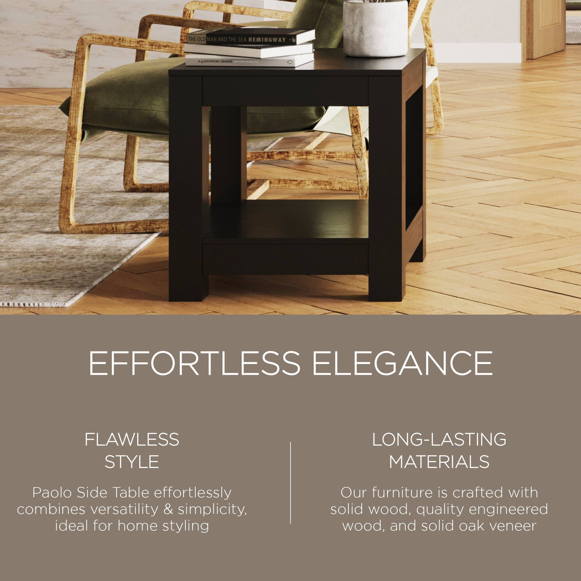 **THE OLD MAN AND THE SEA REMINGWAY**

**EFFORTLESS ELEGANCE**

**FLAWLESS STYLE**

Paolo Side Table effortlessly combines versatility & simplicity, ideal for home styling

**LONG-LASTING MATERIALS**

Our furniture is crafted with solid wood, quality engineered wood, and solid oak veneer
