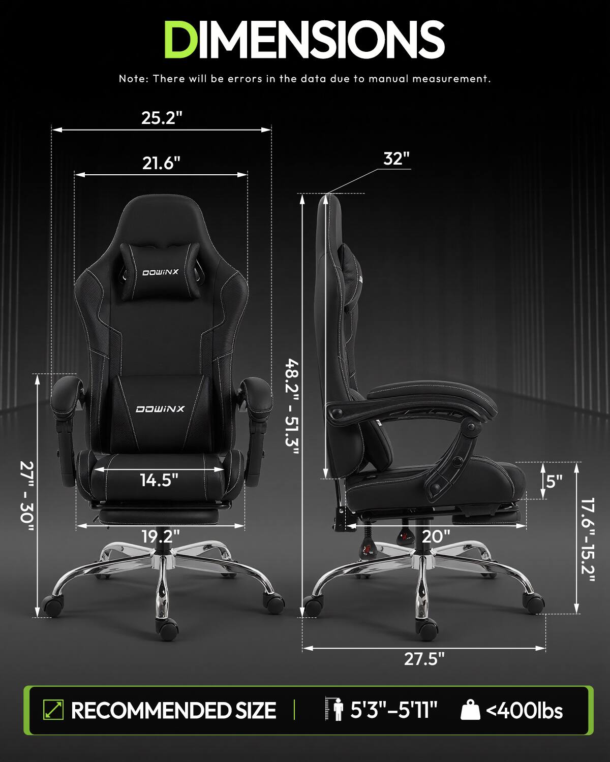DIMENSIONS  
Note: There will be errors in the data due to manual measurement.  

25.2"  
21.6"  
32"  
DOWINX  
27" - 30"  
DOWINX 14.5" 19.2"  
48.2" - 51.3"  
20" 27.5"  
5"  
17.6"-15.2"  

RECOMMENDED SIZE  
5'3"-5'11"  
<400lbs