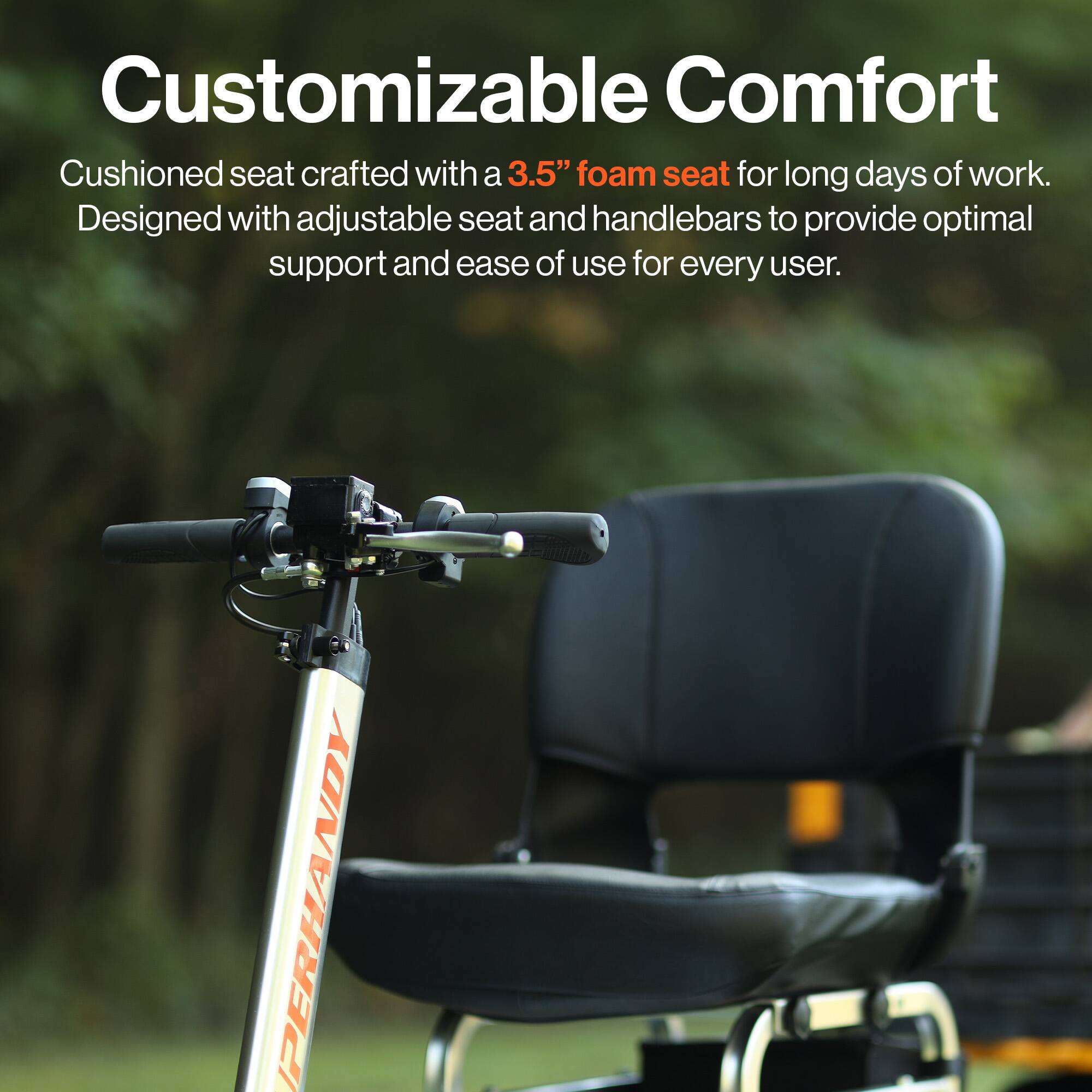 Customizable Comfort
Cushioned seat crafted with a 3.5" foam seat for long days of work. Designed with adjustable seat and handlebars to provide optimal support and ease of use for every user. PERHANDY