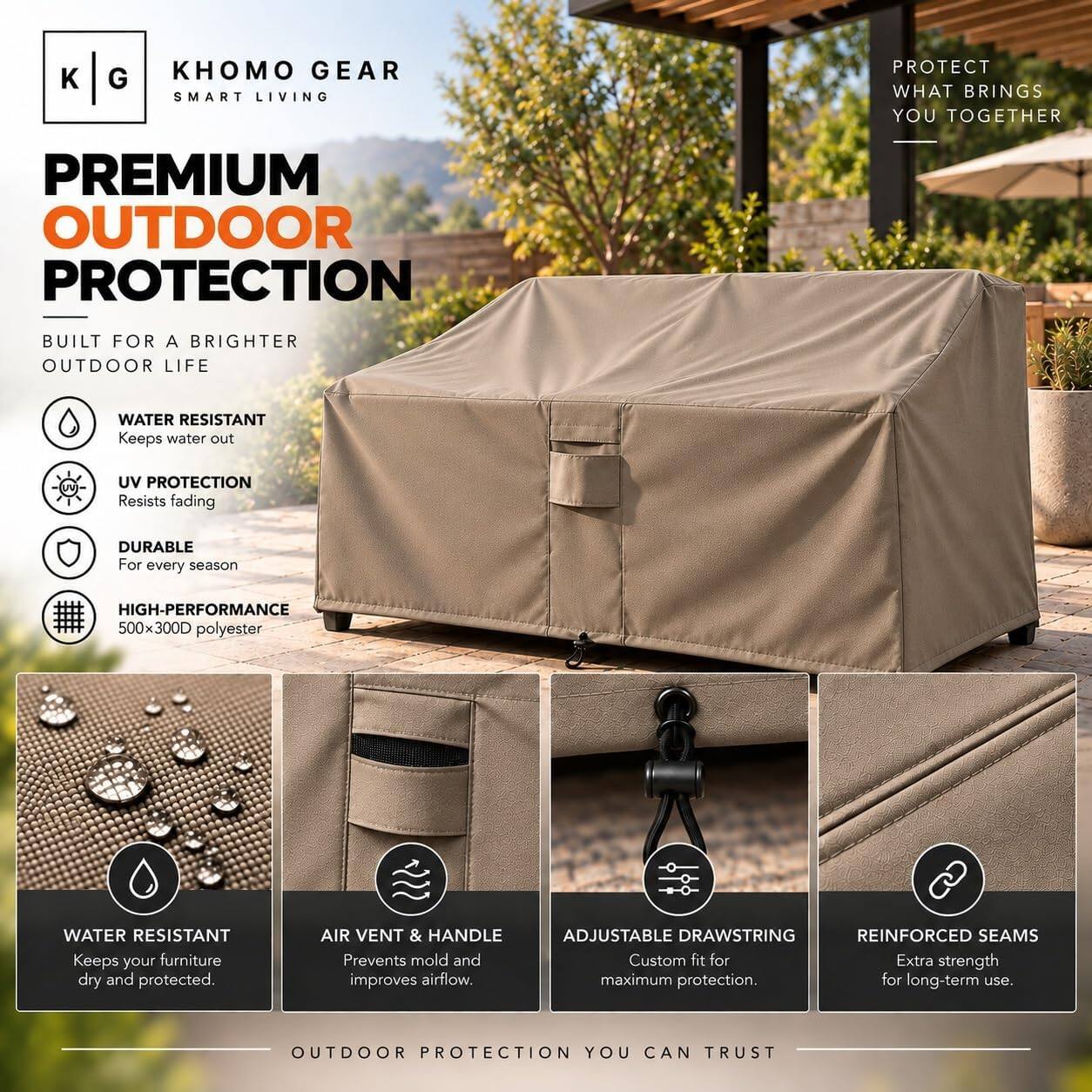 KHOMO GEAR  
SMART LIVING  

PROTECT WHAT BRINGS YOU TOGETHER  

PREMIUM OUTDOOR PROTECTION  
BUILT FOR A BRIGHTER OUTDOOR LIFE  

- WATER RESISTANT  
  Keeps water out  

- UV PROTECTION  
  Resists fading  

- DURABLE  
  For every season  

- HIGH-PERFORMANCE  
  500x300D polyester  

- WATER RESISTANT  
  Keeps your furniture dry and protected.  

- AIR VENT & HANDLE  
  Prevents mold and improves airflow.  

- ADJUSTABLE DRAWSTRING  
  Custom fit for maximum protection.  

- REINFORCED SEAMS  
  Extra strength for long-term use.  

OUTDOOR PROTECTION YOU CAN TRUST