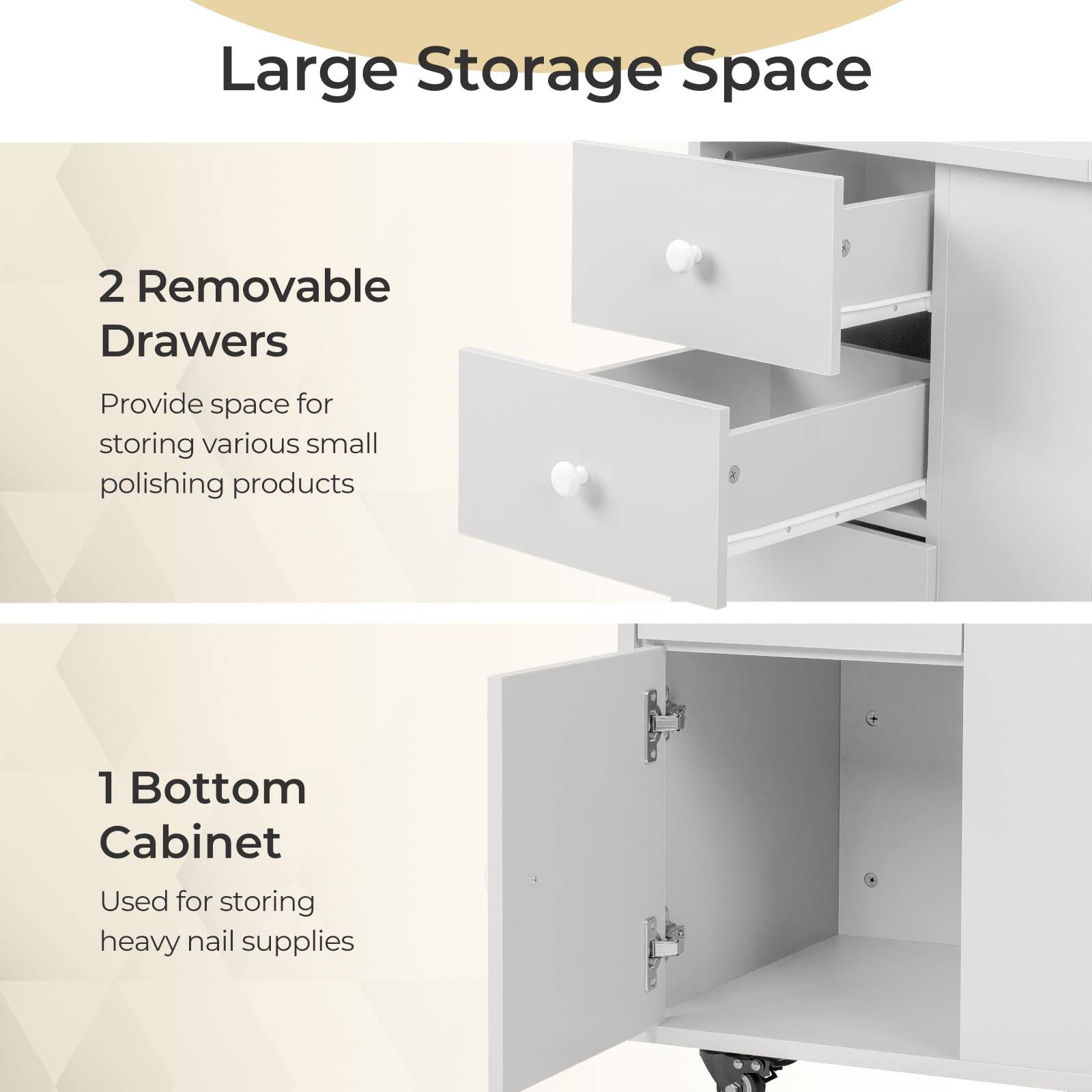 Large Storage Space

2 Removable Drawers  
Provide space for storing various small polishing products

1 Bottom Cabinet  
Used for storing heavy nail supplies