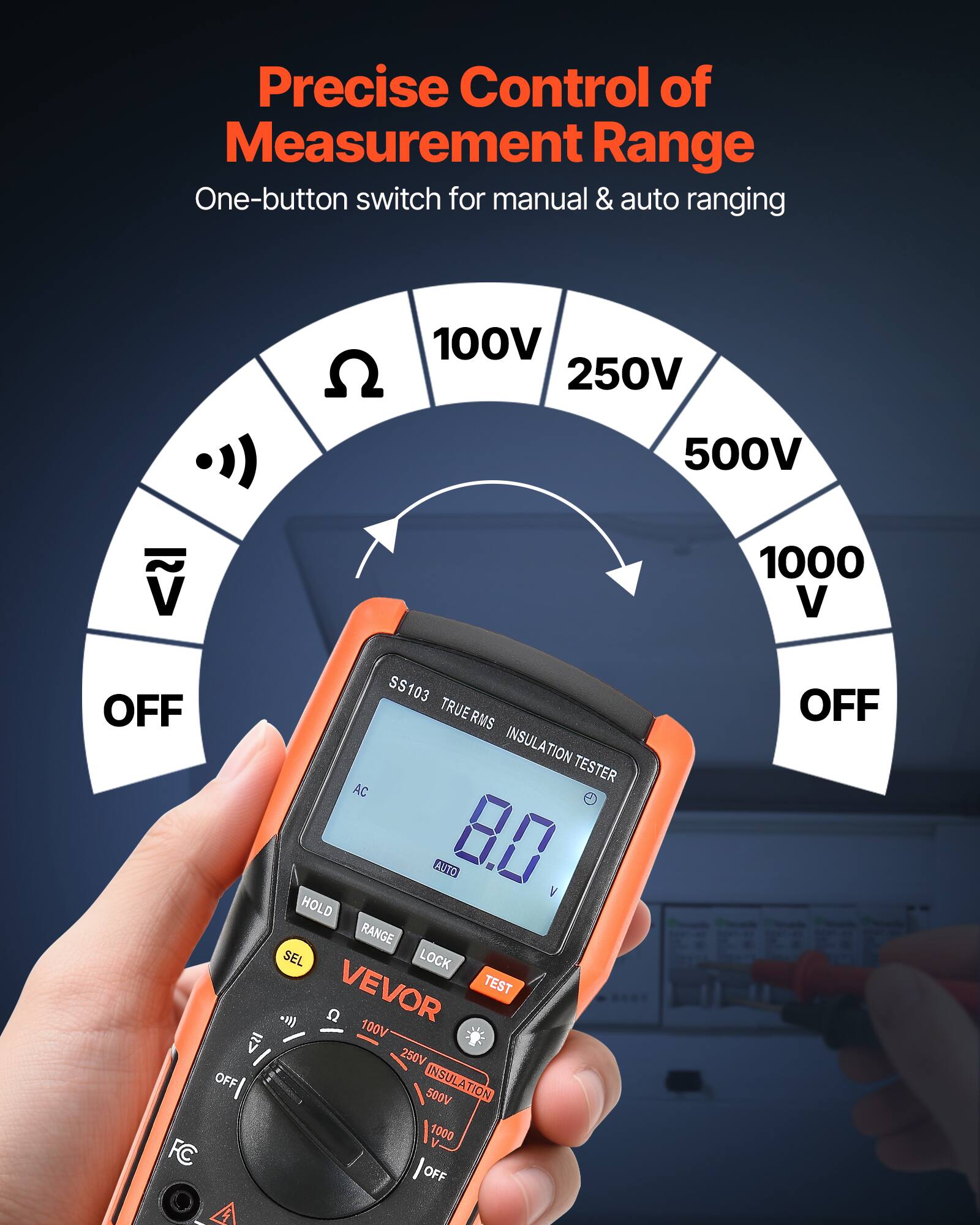 Precise Control of Measurement Range  
One-button switch for manual & auto ranging  

100V  
250V  
500V  
1000 V  
OFF  

SS103  
TRUE RMS  
INSULATION TESTER  
AC  
AUTO  
8.0 V  
HOLD  
RANGE  
LOCK  

VEVOR  
TEST  
C  
100V  
250V  
500V  
INSULATION  
1000 OFF  
OFF