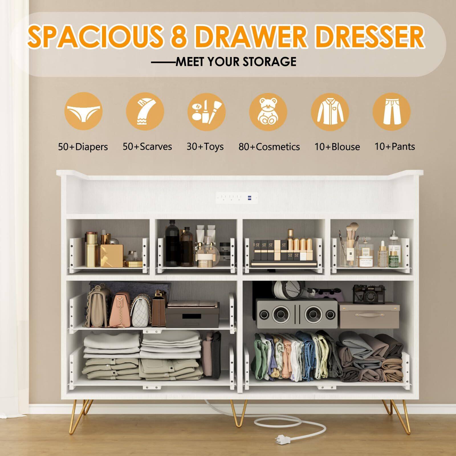 SPACIOUS 8 DRAWER DRESSER  
MEET YOUR STORAGE  

50+ Diapers  
50+ Scarves  
30+ Toys  
80+ Cosmetics  
10+ Blouse  
10+ Pants